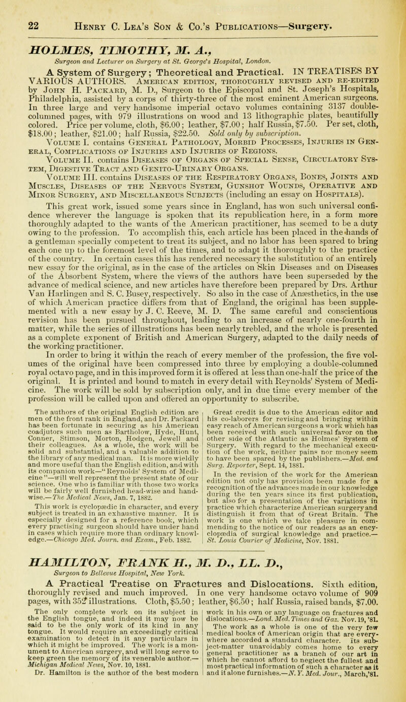 HOLMES, TIMOTHY, M. A., Surgeon and Lecturer on Surgery at St. George's Hospital, London. A System of Surgery; Theoretical and Practical. IN TREATISES BY VARIOUS AUTHORS. Amekican edition, thoroughly revised and re-edited by John H. Packard, M. D., Surgeon to the Episcopal and St. Joseph's Hospitals, Philadelphia, assisted by a corps of thirty-three of the most eminent American jiurgeons. In three large and very handsome imperial octavo volumes containing 3137 double- columned pages, with 979 illustrations on wood and 13 lithographic plates, beautifully colored. Price per volume, cloth, $6.00; leather, §7.00; half Russia, $7.50. Per set, cloth, $18.00; leather, §21.00 ; half Russia, $22.50. Sold only by subscription. Volume I. contains General Pathology, Morbid Processes, Injuries in Gen- eral, Complications op Injuries and Injuries of Regions. Volume II. contains Diseases of Organs of Special Sense, Circulatory Sys- tem, Digestive Tract and Genito-Urinary Organs. Volume III. contains Diseases of the Respiratory Organs, Bones, Joints and Muscles, Diseases of the Nervous System, Gunshot Wounds, Operative and Mlnor Surgery, and Miscellaneous Subjects (including an essay on Hospitals). This great work, issued some years since in England, has won such universal confi- dence wherever the language is spoken that its republication here, in a form more thoroughly adapted to the wants of the American practitioner, has seemed to be a duty owing to the profession. To accomplish this, each article has been placed in the .hands of a gentleman specially competent to treat its subject, and no labor has been spared to bring each one up to the foremost level of the times, and to adapt it thoroughly to the practice of the country. In certain cases this has rendered necessary the substitution of an entire!) new essay for the original, as in the case of the articles on Skin Diseases and on Diseases of the Absorbent System, where the views of the authors have been superseded by the advance of medical science, and new articles have therefore been prepared by Drs. Arthur Van Harlingen and S. C. Busey, respectively. So also in the case of Anaesthetics, in the use of which American practice differs from that of England, the original has been supple- mented with a new essay by J. C. Reeve, M. D. The same careful and conscientious revision has been pursued throughout, leading to an increase of nearly one-fourth in matter, while the series of illustrations has been nearly trebled, and the whole is presented as a complete exponent of British and American Surgery, adapted to the daily needs of the working practitioner. In order to bring it witliin the reach of every member of the profession, the five vol- umes of the original have been compressed into three by employing a double-columned royal octavo page, and in this improved form it is offered at less than one-half the price of the original. It is printed and bound to match in every detail with Reynolds' System of Medi- cine. The work will be sold by subscription only, and in due time every member of the profession will be called upon and ottered an opportunity to subscribe. The authors of the original English edition are men of the front rank in England, and Dr. Packard has been fortunate in securing as his American coadjutors such men as Bartholow, Hyde, Hunt, Conner, Stimson, Morton, Hodgen, Jewell ana their colleagues. As a whole, the work will be solid and substantial, and a valuable addition to the library of any medical man. It is more wieldly and more'useful than the English edition, and with its companion work—Reynolds' System of Medi- cine—will well represent the present state of our science. One who is familiar with those two works will be fairly well furnished head-wise and hand- wise.— The Medical News, Jan. 7, 1882. This work is cyclopaedic in character, and every subject is treated in an exhaustive manner. It is especially designed for a reference book, which every practising surgeon should have under hand in cases which require more than ordinary knowl- edge.—Chicago Bled. Journ. and Exam., Feb. 1882. Great credit is due to the American editor and his co-laborers for revising and bringing within easy reach of American surgeons a work which has been received with such universal favor on the other side of the Atlantic as Holmes' System of Surgery. With regard to the mechanical execu- tion of the work, neither pains nor money seem to have been spared by the publishers.—Med. and Surg. Reporter, Sept. 14, 1881. In the revision of the work for the American edition not only has provision been made for a recognition of the advances made in our knowledge during the ten years since its first publication, but also for a presentation of the variations in practice which characterize American surgery and distinguish it from that of Great Britain. The work is one which we take pleasure in com- mending to the notice of our readers as an ency- clopaedia of surgical knowledge and practice.— St. Louis Courier of Medicine, Nov. 1881. HA3IILTON, FRANK H., M. D., LL. D., Surgeon to Bellevue Hospital, New York. A Practical Treatise on Fractures and Dislocations. Sixth edition, thoroughly revised and much improved. In one very handsome octavo volume of 909 pages, with 35S7 illustrations. Cloth, $5.50; leather, $6.50; half Eussia, raised bands, $7.00. The only complete work on its subject in the English tongue, and indeed it may now be said to be the only work of its kind in any tongue. It would require an exceedingly critical examination to detect in it any particulars in which it might be improved. The work is a mon- ument to American surgery; and will long serve to keep green the memory of* its venerable author.— Michigan Medical News, Nov. 10, 1881. Dr. Hamilton is the author of the best modern work in his own or any language on fractures and dislocations.—Lond. Med. Times and Gaz. Nov. 19, '81. The work as a whole is one of the very few medical books of American origin that are every- where accorded a standard character. Its sub- ject-matter unavoidably comes home to every general practitioner as a branch of our art in which he cannot afford to neglect the fullest and most practical information of such a character as it and it alone furnishes.—N. Y. Med. Jour., March,'81.