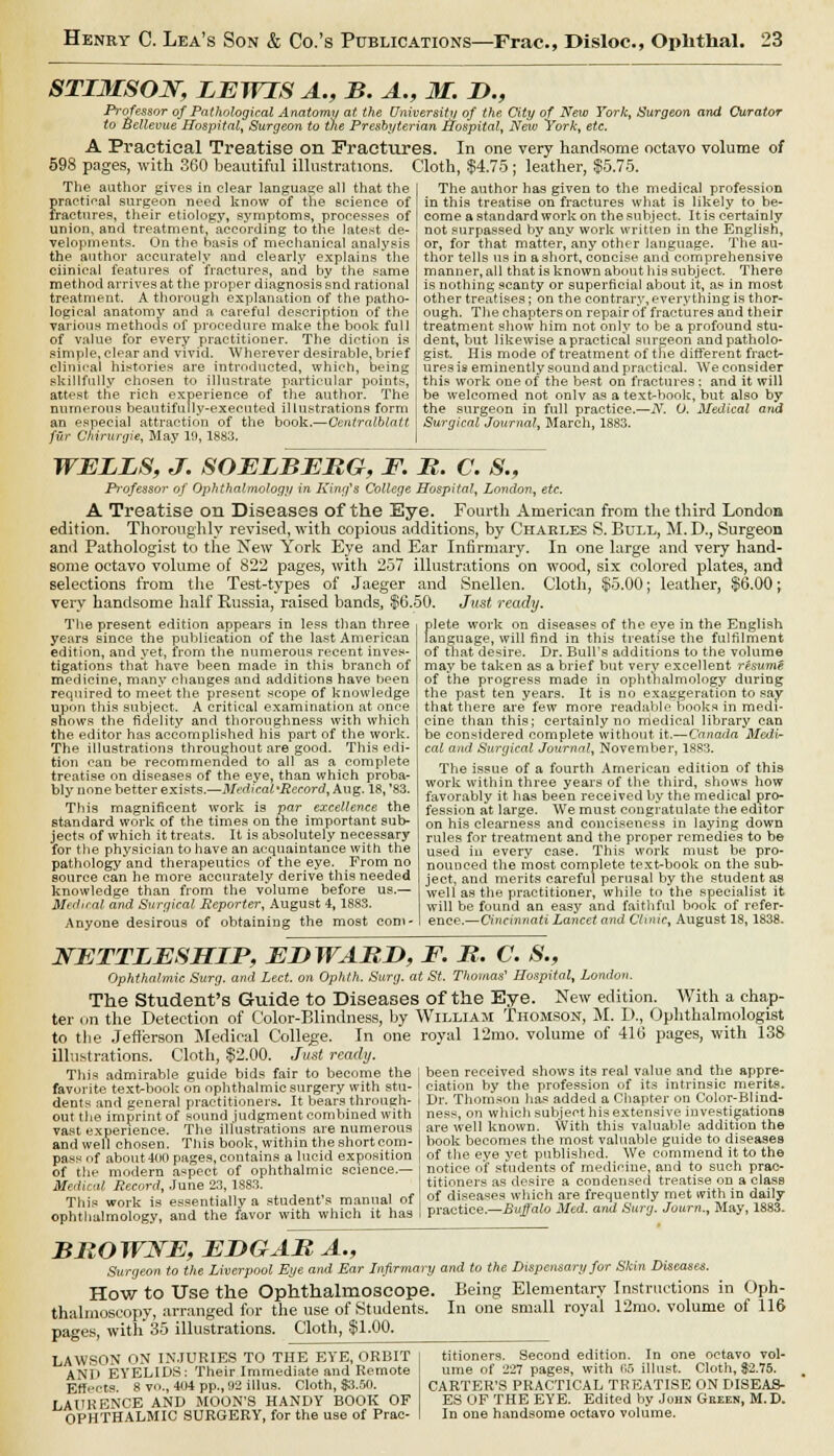 STLMSOW, LEWIS A., B. A., 31. D., Professor of Pathological Anatomy at the University of the City of New York, Surgeon and Curator to Bellevue Hospital, Surgeon to the Presbyterian Hospital, Neiv York, etc. A Practical Treatise on Fractures. In one very handsome octavo volume of 598 pages, with 360 beautiful illustrations. Cloth, $4.75 ; leather, $5.75. The author gives in clear language all that the practical surgeon need know of the science of fractures, their etiology, symptoms, processes of union, and treatment, according to the latest de- velopments. On the basis of mechanical analysis the author accurately and clearly explains the Clinical features of fractures, and by the same method arrives at the proper diagnosis snd rational treatment. A thorough explanation of the patho- logical anatomy and a careful description of the various methods of procedure make the book full of value for every practitioner. The diction is simple, clear and vivid. Wherever desirable, brief clinical histories are introducted, which, being skillfully chosen to illustrate particular points, attest the rich experience of the author. The numerous beautifully-executed illustrations form an especial attraction of the book.—Centralblatt fur Chirunjie, May 10, 1883. The aiithor has given to the medical profession in this treatise on fractures what is likely to be- come a standard work on the subject. It is certainly not surpassed by any work written in the English, or, for that matter, any other language. The au- thor tells us in a short, concise and comprehensive manner, all that is known about his subject. There is nothing scanty or superficial about it, as in most other treatises; on the contrary, everything is thor- ough. The chapters on repair of fractures and their treatment show him not only to be a profound stu- dent, but likewise a practical surgeon and patholo- gist. His mode of treatment of the different fract- ures is eminently sound and practical. We consider this work one of the best on fractures; and it will be welcomed not onlv as a text-book, but also by the surgeon in full practice.—N. 0. Medical aiid Surgical Journal, March, 1883. WELLS, J. SOELBERG, F. R. C. 8., Professor of Ophthalmology in King's College Hospital, London, etc. A Treatise on Diseases of the Eye. Fourth American from the third London edition. Thoroughly revised, with copious additions, by Charles S. Bull, M.D., Surgeon and Pathologist to the New York Eye and Ear Infirmary. In one large and very hand- some octavo volume of 822 pages, with 257 illustrations on wood, six colored plates, and selections from the Test-types of Jaeger and Snellen. Cloth, $5.00; leather, $6.00 j very handsome half Russia, raised bands., $6.50. Just ready. The present edition appears in less than three years since the publication of the last American edition, and yet, from the numerous recent inves- tigations that have been made in this branch of medicine, many changes and additions have been required to meet the present scope of knowledge upon this subject. A critical examination at once snows the fidelity and thoroughness with which the editor has accomplished his part of the work. The illustrations throughout are good. This edi- tion can be recommended to all as a complete treatise on diseases of the eye, than which proba- bly none better exists.—Medical-Record, Aug. 18, '83. This magnificent work is par excellence the standard work of the times on the important sub- jects of which it treats. It is absolutely necessary for the physician to have an acquaintance with the pathology and therapeutics of the eye. From no source can he more accurately derive this needed knowledge than from the volume before us,— Medical and Surgical Reporter, August 4,18S3. Anyone desirous of obtaining the most com- plete work on diseases of the eye in the English language, will find in this treatise the fulfilment of that desire. Dr. Bull's additions to the volume may be taken as a brief but very excellent resume of the progress made in ophthalmology during the past ten years. It is no exaggeration to say that there are' few more readable books in medi- cine than this; certainly no medical library can be considered complete without it.—Canada Medi- cal and. Surgical Journal, November, 1883. The issue of a fourth American edition of this work within three years of the third, shows how favorably it has been received by the medical pro- fession at large. We must congratulate the editor on his clearness and conciseness in laying down rules for treatment and the proper remedies to be used in every case. This work must be pro- nounced the most complete text-book on the sub- ject, and merits careful perusal by the student as well as the practitioner, while to the specialist it will be found an easy and faithful book of refer- ence.—Cincinnati Lancet and Clinic, August 18, 1838. NETTLESHIP, EDWARD, F. R. C. S., Ophthalmic Surg, and Led. on Ophth. Surg, at St. Thomas' Hospital, London. The Student's Guide to Diseases of the Eye. New edition. With a chap- ter on the Detection of Color-Blindness, by William Thomson, M. D., Ophthalmologist to the Jefferson Medical College. In one royal 12mo. volume of 416 pages, with 138 illustrations. Cloth, $2.00. Just ready. This admirable guide bids fair to become the favorite textbook on ophthalmic surgery with stu- dents and general practitioners. It bears through- out the imprint of sound judgment combined with vast experience. The illustrations are numerous and well chosen. This book, within the shortcom- pass of about 400 pages, contains a lucid exposition of the modern aspect of ophthalmic science.— Medical Record, June 23,1883. This work is essentially a student's manual of ophthalmology, and the favor with which it has been received shows its real value and the appre- ciation by the profession of its intrinsic merits. Dr. Thomson lias added a Chapter on Color-Blind- ness, on which subject his extensive investigations are well known. With this valuable addition the book becomes the most valuable guide to diseases of the eye yet published. We commend it to the notice of students of medicine, and to such prac- titioners as desire a condensed treatise on a class of diseases which are frequently met with in daily practice.—Buffalo Med. and Surg. Journ., May, 1883. BROWNE, EDGAR A., Surgeon to the Liverpool Eye and Ear Infirmary and to the Dispensary for Skin Diseases. How to Use the Ophthalmoscope. Being Elementary Instructions in Oph- thalmoscopy, arranged for the use of Students. In one small royal 12rao. volume of 116 pages, with 35 illustrations. Cloth, $1.00. LAWSON ON INJURIES TO THE EVE, ORBIT AND EYELIDS: Their Immediate and Remote Effects 8 vo., 404 pp., 02 illus. Cloth, 83.50. LAURENCE AND MOON'S HANDY BOOK OF OPHTHALMIC SURGERY, for the use of Prac- titioners. Second edition. In one octavo vol- ume of 227 pages, with (!5 illust. Cloth, $2.75. CARTER'S PRACTICAL TREATISE ON DISEAS- ES OF THE EYE. Edited by John Geeen, M.D.