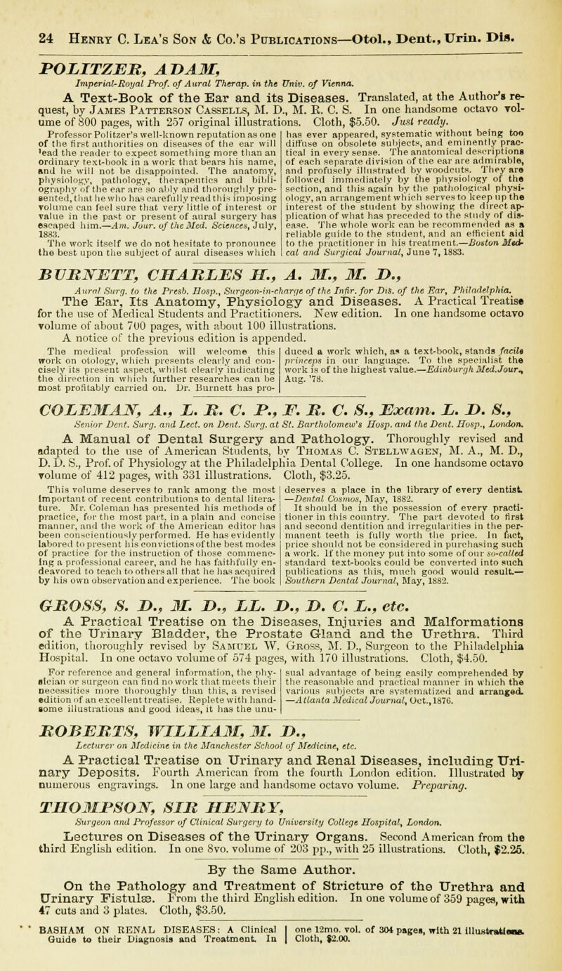 POLITZER, ADAM, Imperial-Royal Prof, of Aural Therap. in the Univ. of Vienna. A Text-Book of the Ear and its Diseases. Translated, at the Author's re- quest, by James Patterson Cassells, M. D., M. E. C. S. In one handsome octavo vol- ume of S00 pages, with 257 original illustrations. Cloth, $5.50. Jusi ready. has ever appeared, systematic without being too diffuse on obsolete subjects, and eminently prac- tical in every sense. The anatomical descriptions of each separate division of the ear are admirable, and profusely illustrated by woodcuts. They are followed immediately by the physiology of the section, and this again by the pathological physi- ology, an arrangement which serves to keep up the interest of the student by showing the direct ap- plication of what has preceded to the study of dis- ease. The whole work can be recommended as a reliable guide to the student, and an efficient aid to the practitioner in his treatment.—Boston Med cat and Surgical Journal, June 7,1883. Professor Politzer's well-known reputation as one of the first authorities on diseases of the ear will *ead the reader to expect something more than an ordinary text-book in a work that bears his name, and he will not be disappointed. The anatomy, physiology, pathology, therapeutics and bibli- ography of the ear areso ably and thoroughly pre- sented, that he who has carefully read this imposing volume can feel sure that very little of interest or value in the past or present of aural surgery has escaped him.—Am, Jour, of the Med. Sciences, July, 1883. The work itself we do not hesitate to pronounce the best upon the subject of aural diseases which BURNETT, CHARLES H., A. 31., 31. If., Aural Surg, to the Presb. Hosp., Surgeon-in-c.harge of the Infir. for Dis. of the Ear, Philadelphia.^ The Ear, Its Anatomy, Physiology and Diseases. A Practical Treatise for the use of Medical Students and Practitioners. New edition. In one handsome octavo volume of about 700 pages, with about 100 illustrations. A notice of the previous edition is appended. The medical profession will welcome this work on otology, which presents clearly and con- cisely its present aspect, whilst clearly indicating the direction in which further researches can be most profitably carried on. Dr. Burnett has pro- duced a work which, a* a text-book, stands facile princeps in our language. To the specialist the work is of the highest value.—Edinburgh Med.Jour^ Aug. '78. COLEMAN, A., L. B. C. P., F. B. C. 8., Exam. L. D. S.9 Senior Dent. Surg, and I^ect. on Dent. Surg, at St. Bartholomew's IIosp. and the Dent. Hosp., London. A Manual of Dental Surgery and Pathology. Thoroughly revised and adapted to the use of American Students, by Thomas C. Stellwagen, M. A., M. D.t D. D. S., Prof, of Physiology at the Philadelphia Pental College. In one handsome octavo volume of 412 pages, with 331 illustrations. Cloth, $3.25. deserves a place in the library of every dentist —Dental Cosmos} May, 1882. It should be in the possession of every practi- tioner in this country. The part devoted to first and second dentition and irregularities in the per- manent teeth is fully worth the price. In fact, price should not be considered in purchasing such a work. If the money put into some of our so-called standard text-books could be converted into such publications as this, much good would result.— Southern Dental Journal, May, 1882. This volume deserves to rank among the most important of recent contributions to dental litera- ture. Mr. Coleman has presented his methods of practice, for the most part, in a plain and concise manner, and the work of the American editor has been conscientiously performed. He has evidently labored to present Ins convictions of the best modes of practice for the instruction of those commenc- ing a professional career, and he has faithfully en- deavored to teach to others all that he has acquired by his own observation and experience. The book GROSS, S. D., M. &., EL. 2>v I). C. L., etc. A Practical Treatise on the Diseases, Injuries and Malformations of the Urinary Bladder, the Prostate Gland and the Urethra. Third edition, thoroughly revised by Samuel W. Gross, M. D., Surgeon to the Philadelphia Hospital. In one octavo volume of 574 pages, with 170 illustrations. Cloth, $4.50. For reference and general information, the phy- fllcian or surgeon can find no work that meets their necessities more thoroughly than this, a revised edition of an excellent treatise. Replete with hand- some illustrations and good ideas, it lias the unu- sual advantage of being easily comprehended by the reasonable and practical manner in which the various subjects are systematized and arranged. —Atlanta Medical Journal, Oct., 1876. ROBERTS, WILLIA3I, 31. £*., Lecturer on Medicine in the Manchester School of Medicine, etc, A Practical Treatise on Urinary and Renal Diseases, including Uri- nary Deposits. Fourth American from the fourth London edition. Illustrated by numerous engravings. In one large and handsome octavo volume. Preparing. TTL03IPSON, SIR HENRY, Surgeon and Professor of Clinical Surf/err/ to University College Hospital, London. Lectures on Diseases of the Urinary Organs. Second American from the third English edition. In one 8vo. volume of 203 pp., with 25 illustrations. Cloth, $2.25. By the Same Author. On the Pathology and Treatment of Stricture of the Urethra and Urinary Fistulas. From the third English edition. In one volume of 359 pages, with 47 cuts and 3 plates. Cloth, $3.50. BASHAM ON RENAL DISEASES: A Clinical Guide to their Diagnosis and Treatment la one 12mo. vol. of 304 pages, with 21 illusfcratie Cloth, J2.00.