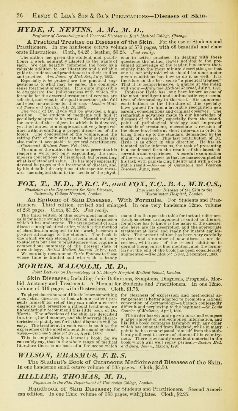 HYDE, J. XFVIXS, A. 31., 3L D., Professor of Dermatology and Venereal Diseases in Rush Medical College, Chicago. A Practical Treatise on Diseases of the Skin. For the use of Students and Practitioners. In one handsome octavo volume of 570 pages, with 66 beautiful and elab- orate illustrations. Cloth, $4.25 ; leather, $5.25. Just ready. The author has given the student and practi- cian in active practice. In dealing with these tioner a work admirably adapted to the wants of questions the author leaves nothing to the pre- each. We can heartily commend the book as a sumed knowledge of the reader, but enters tnor- valuable addition to our literature and a reliable oughly into the most minute description, so that guide to students and practitioners in their studies one is not only told what should be done under and practice.—Am. Jowrn. of Med. Sci., July, 1883. given conditions but how to do it as well. It is Especially to be praised are the practical sug- gestions as'to wliat may be called the common- sense treatment of eczema. It is quite impossible to exaggerate the judiciousness with which the formulas for the external treatment of eczema are selected, and what is of equal importance, the full and clear instructions for their use.—London Medi- cal Times and Gazette, July 28, 1883. The work of Dr. Hyde will be awarded a high position. The student of medicine will find it peculiarly adapted to his wants. Notwithstanding the extent of the subject to which it is devoted, yet it is limited to a single and not very large vol- ume, without omitting a proper discussion of the topics. The conciseness of the volume, and the setting forth of only what can be held as facts will also make it acceptable to general practitioners. —Cincinnati Medical News, Feb. 1883. The aim of the author has been to presenttohis readers a work not only expounding the most modern conceptions of his subject, but presenting what is of standard value. He has more especially devoted its pages to the treatment of disease, and by his detailed descriptions of therapeutic meas- ures has adapted them to the needs of the physi- therefore in the best sense a practical treatise.' That it is comprehensive, a glance at the index will show.—Maryland Medical Journal, July 7, 1883. Professor Hyde has long been knowu as one of the most intelligent and enthusiastic representa- tives of dermatology in the west. His numerous contributions to the literature of this specialty have gained for him a favorable recognition as a careful, conscientious and original observer. The remarkable advances made in our knowledge of diseases of the skin, especially from the stand- point of pathological histology and improved methods of treatment, necessitate a revision of the older text-books at short intervals in order to bring them up to the standard demanded by the march of science. This last contribution of Dr. Hyde is an effort in this direction. He has at- tempted, as he informs us, the task of presenting in a condensed form the results of the latest ob- servation and experience. A careful examination of the work convinces us that he has accomplished his task with painstaking fidelity and with a cred- itable result.—Journal of Cutaneous and Venereal Diseases, June, 1883. FOX, T., M.D., F.R. C. P., and FOX, T. C, B.A., M.R.C.S., Physician to the Department for Skin Diseases, Physician for Diseases of the Skin to the University College Hospital, London. Westminster Hospital, London. An Epitome of Skin Diseases. With Formulae. For Students and Prac- titioners. Third edition, revised and enlarged. In one very handsome 12mo. volume of 238 pages. Cloth, $1.25. Just ready. The third edition of this convenient handbook calls for notice owing to the revision and expansion which it has undergone. The arrangement of skin diseases in alphabetical order, which is the method of classification adopted in this work, becomes a positive advantage to the student. The book is one which we can strongly recommend, not only to students but also to practitioners who require a compendious summary of the present state of dermatology.—British Medical Journal, July 2,1883. We cordially recommend Fox's Epitome'to those whose time is limited and who wish a handy manual to lie upon the table for instant reference. Its alphabetical arrangement is suited to this use, for all one has to know is the name of the disease, and here are its description and the appropriate treatment at hand and ready for instant applica- tion. The present edition has been very carefully revised and a number of new diseases are de- scribed, while most of the recent additions to dermal therapeutics find mention, and the formu- lary at the end of the book has been considerably augmented.— The Medical News, December, 1883. MORRIS, MALCOLM, M. D., Joint Lecturer on Dermatology at St. Mary's Hospital Medical School, London. Skin Diseases; Including their Definitions, Symjrtoms, Diagnosis, Prognosis, Mor- bid Anatomy and Treatment. A Manual for Students and Practitioners. In one 12mo. volume of 316 pages, with illustrations. Cloth, $1.75. To physicians who would like to know something about skin diseases, so that when a patient pre- sents himself for relief they can make a correct diagnosis and prescribe a rational treatment, we unhesitatingly recommend this little book of Dr. Morris. The affections of the skin are described in a terse, lucid manner, and their several charac- teristics so plainly set forth that diagnosis will be easy. The treatment in each case is such as the experience of the mosteminent dermatologists ad- vises.— Cincinnati Medical News, April, 1880. This is emphatically a learner's book; for we can safely say, that in the whole range of medical literature there is no book of a like scope which for clearness of expression and methodical ar- rangement is better adapted to promote a rational conception of dermatology—a branch confessedly difficult and perplexing to the beginner.—St. Louis Courier of Medicine, April, 1880. The writer has certainly given in a small compass a large amount of well-compiled information, and his little book compares favorably with any other which has emanated from England, while in many points he has emancipated himself from the stub- bornly adhered to errors of others of his country- men. There is certainly excellent material in the book which will well repay perusal.—Boston Med. and Surg. Journ., March, 1880. WILSOX, ERASMUS, F. R. S. The Student's Book of Cutaneous Medicine and Diseases of the Skin. In one handsome small octavo volume of 535 pages. Cloth, $3.50. BZILLIFR, THOMAS, 31. D., Physician to the Skin Department of University College, London. Handbook of Skin Diseases; for Students and Practitioners. Second Ameri- can edition. In one 12mo. volume of 303 pages, with^'plates. Cloth, $2.25.