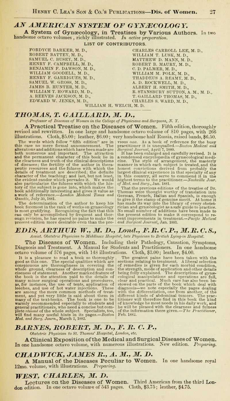 AJf AMERICAN SYSTEM OF GYNECOLOGY. A System of Gynaecology, in Treatises by Various Atvthors. In two handsome octavo volumes , richly illustrated. In active preparation. LIST OF CONTRIBUTORS. FORDYCE BARKER, M. D., ROBERT BATTEY, M. D., SAMUEL C. BUSEY, M. D., HENRY F. CAMPBELL, M. D., BENJAMIN F. DAWSON, M. D., WILLIAM GOODELL, M. D., HENRY F. GARRIGUES, M. D., SAMUEL W. GROSS, M. D., JAMES B. HUNTER, M. D., WILLIAM T. HOWARD, M. D., A. REEVES JACKSON, M. D., EDWARD W. JENKS, M. D., WILLIAM H. CHARLES CARROLL LEE, M. D WILLIAM T. LUSK, M. D., MATTHEW D. MANN, M. D., ROBERT B. MAURY, M. D., C. D. PALMER, M. D., WILLIAM M. POLK, M. D., THADDEUS A. REAMY, M. D., A. D. ROCKWELL, M. D., ALBERT H. SMITH, M. D., R. STANSBURY SUTTON, A. M. T. GAILLARD THOMAS, M. D., CHARLES S. WARD, M. D., WELCH, M. D. M. D., THOMAS, T. GAIIIAMD, 31. D., Professor of Diseases of Women in the College of Physicians and Surgeons, N. I'. A Practical Treatise on the Diseases of Wornen. Fifth edition, thoroughly revised and rewritten. In one large and handsome octavo volume of S10 pages, with 266 illustrations. Cloth, $5.00; leather, $6.00 ; very handsome half Russia, raised bands, $6.50. The words which follow fifth edition are in this case no mere formal announcement. The alterations and additions which have been made are both numerous and important. The attraction and the permanent character of this book lie in the clearness and truth of the clinical descriptions of diseases; the fertility of the author in thera- peutic resources and the fulness with which the details of treatment are described; the definite character of the teaching; and last, but not least, the evident candor which pervades it. We would also particularize the fulness with which the his- tory of the subject is gone into, which makes the book additionally interesting and gives it value as a work of reference.—London Medical Times and Gazette, July 30,1881. The determination of the author to keep his book foremost in the rank of works on gynascology is most gratifying. Recognizing the fact that this can only be accomplished by frequent and thor vious one. As a book of reference for the busy practitioner it is unequalled.—Boston Medical and Surgical Journal, April 7, 1880. It has been enlarged and carefully revised. It ia a condensed encyclopaedia of gynecological medi- cine. The style of arrangement, the masterly manner in which each subject is treated, and the honest convictions derived from probably the largest clinical experience in that specialty of any in this country, all serve to commend it in the highest terms to the practitioner.—Nashville Jour. of Med. and Surg., Jan. 1881. That the previous editions of the treatise of Dr. Thomas were thought worthy of translation into German, French, Italian and Spanish, is enough to give it the stamp of genuine merit. At home it has made its way into the library of every obstet- rician and gyncecologist as a safe guide to practice. No small number of additions have been made to the present edition to make it correspond to re- ougn revision, he has spared no pains to make the j cent improvements in treatment.—Pacific Medical present edition more desirable even than the pre- I and Surgical Journal, Jan. 1881. EI>IS, ABTHUB W., M. I)., Lond., F.B. C.I*., M.B. C.S., Assist. Obstetric Physician to Middlesex Hospital, late Physician to British Lying-in Hospital. The Diseases of Women. Including their Pathology, Causation, Symptoms, Diagnosis and Treatment. A Manual for Students and Practitioners. In one handsome octavo volume of 576 pages, with 143 illustrations. Cloth, $3.00; leather, $4.00. It is a pleasure to read a book so thoroughly good as this one. The special qualities which are conspicuous are thoroughness in covering the whole ground, clearness of description and con- ciseness of statement. Another marked feature of The greatest pains have been taken with the sections relating to treatment. A liberal selection of remedies is given for each morbid condition, the strength, mode of application and other details being fully explained. The descriptions of gynse- the book is the attention paid to the details of cological manipulations and operations are full many minor surgical operations and procedures, ! clear and practical. Much care has also been be- as, for instance, the use of tents, application of | stowed on the parts of the book which deal with leeches, and use of hot water injections. These are among the more common methods of treat- ment, and yet very little is said about them in many of the text-books. The book is one to be warmly recommended especially to students and general practitioners, who need a concise but com- plete resume of the whole subject. Specialists, too, will find many useful hints in its pages.—Boston Med. and Surg. Journ., March 2,1882. diagnosis—we note especially the pages dealing with the differentiation, one from another, of the different kinds of abdominal tumors. The prac- titioner will therefore find in this book the kind of knowledge he most needs in his daily work, and he will be pleased with the clearness and fulness of the information there given.—The Practitioner, Feb. 188ii. BARNES, ROBERT, 31. !>., F. R. C. P., Obstetric Physician to St. 77iomr(s' Hospital, London, etc. A Clinical Exposition of the Medical and Surgical Diseases of Women. In one handsome octavo volume, with numerous illustrations. New edition. Preparing. CHADWICK, JAMES M., A. M., M. D. A Manual of the Diseases Peculiar to Women. 12mo. volume, with illustrations. Preparing. WEST, CHAMIES, 31. D. Lectures on the Diseases of Women. Third American from the third Lon- don edition. In one octavo volume of 543 pages. Cloth, $3.75; leather, $4.75. In one handsome royal