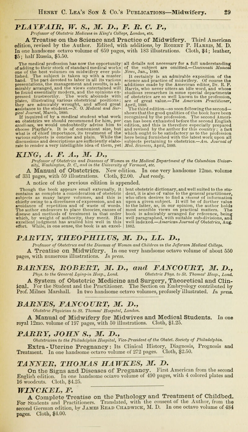 PLAYFAIB, W. S., 31. D., F. B. C. P., Professor of Obstetric Medicine in King's College, London, etc, A Treatise on the Science and Practice of Midwifery. Third American edition, revised by the Author. Edited, with additions, by Robert P. Harris, M. D. In one handsome octavo volume of 659 pages, with 183 illustrations. Cloth, $4; leather, $5; half Russia, $5.50. The medical profession has now the opportunity of adding to their stock of standard medical works one of the best volumes on midwifery ever pub- lished. The subject is taken up with a master hand. The part devoted to labor in all its various presentations, the management and results, is ad- mirably arranged, and the views entertained will be found essentially modern, and the opinions ex- pressed trustworthy. The work abounds with plates, illustrating Various obstetrical positions; they are admirably wrought, and afford great assistance to the student.—TV. 0. Medical and Sur- gical Journal, March, 1880. If inquired of by a medical student what work on obstetrics we should recommend for him, par excelhnce, we would undoubtedly advise him to choose Playfair's. It is of convenient size, but what is of chief importance, its treatment of the various subjects is concise and plain. While the discussious and descriptions are sutticiently elabo- rate to render a very intelligible idea of them, yet all details not necessary for a full understanding of the subject are omitted.—Cincinnati Meaicai News, Jan., 1880. It certainly is an admirable exposition of the science and practice of midwifery. Of course the additions made by the American editor, Dr. R. P. Harris, who never utters an idle word, and whose studious researches in some special departments of obstetrics are so well known to the profession^ are of great value.— The American Practitioner^ April, 1880. The third edition—so soon following the second— shows that the good qualities of the book have been recognized by the profession. The second Ameri- can has been exhausted before the second English edition, and this is therefore especially prepared and revised by the author for this country ; a fact which ought to be satisfactory as to the profession here being furnished with the latest work upon all subjects pertaining to obstetrics.—Am. Journal of Med. Sciences, April, 1SS0. KING, A. F. A., 31. JD., Professor of Obstetrics and Diseases of Women in the Medical Department of the Columbian Univer- sity, Washington, D. C, ami in the University of Vermont, etc. A Manual of Obstetrics. New edition. In one very7 handsome 12mo. volume of 331 pages, with 59 illustrations. Cloth, $2.00. Just ready. A notice of the previous edition is appended. lent obstetric dictionary, and well suited to the stu- Though the book appears small externally, it contains as complete a consideration of obstetric subjects as many larger volumes, and this is chiefly owing to a directness of expression, and an avoidance of repetition and of waste of words. The author endeavors to place theories, causes of disease and methods of treatment in that order which, by weight of authority, they merit. His excellent judgment has availed him well in this effort. While, in one sense, the book is an excel- dent, it is also of value to the general practitioner, who often desires to find a resume of information upon a given subject. It will be of further value to the latter, as, in our opinion, the author holds most sensible views on practical matters. The book is admirably arranged for reference, being well paragraphed, with suitable sub-divisions, and well indexed.—American Journal of Obstetrics, Aug. 1882. PABVIJST, THEOPHILUS, M. &., LL. I>., Professor of Obstetrics and the Diseases of Women and Children in the Jefferson Medical College. A Treatise on Midwifery. In one very handsome octavo volume of about 550 pages, with numerous illustrations. In press. BABJSTES, BOBEBT, 31. I>., and FAJYCOUBT, M. JD., Phys. to the General Lying-in Hosp.t Lond. Obstetric Phys. to St. Thomas' Hosp., Land. A System of Obstetric Medicine and Surgery, Theoretical and Clin- ical. For the Student and the Practitioner. The Section on Embryology contributed by Prof. Milnes Marshall. In two handsome octavo volumes, profusely illustrated. In press. BABNES, FAJYCOUBT, 31. D., Obstetric Physician to St. Thomas' Hospital, London. A Manual of Midwifery for Midwives and Medical Students. In one royal 12mo. volume of 197 pages, with 50 illustrations. Cloth, $1.25. FABBT, JOHJST S., 31. !>., Obstetrician to the Philadelphia Hospital, Vice-President of the Obstet. Society of Philadelphia. Extra - Uterine Pregnancy: Its Clinical History, Diagnosis, Prognosis and Treatment. In one handsome octavo volume of 272 pages. Cloth, $2.50. TANJSEB, TM03IAS HAWEES, 31. I). On the Signs and Diseases of Pregnancy. First American from the second English edition. In one handsome octavo volume of 490 pages, with 4 colored plates and 16 woodcuts. Cloth, $4.25. WINCKEL, F. A Complete Treatise on the Pathology and Treatment of Childbed. For Students anil Practitioners. Translated, with the consent of the Author, from the second German edition, bv James Read Chadwick, M. D. In one octavo volume of 484 pages. Cloth, $4.00.