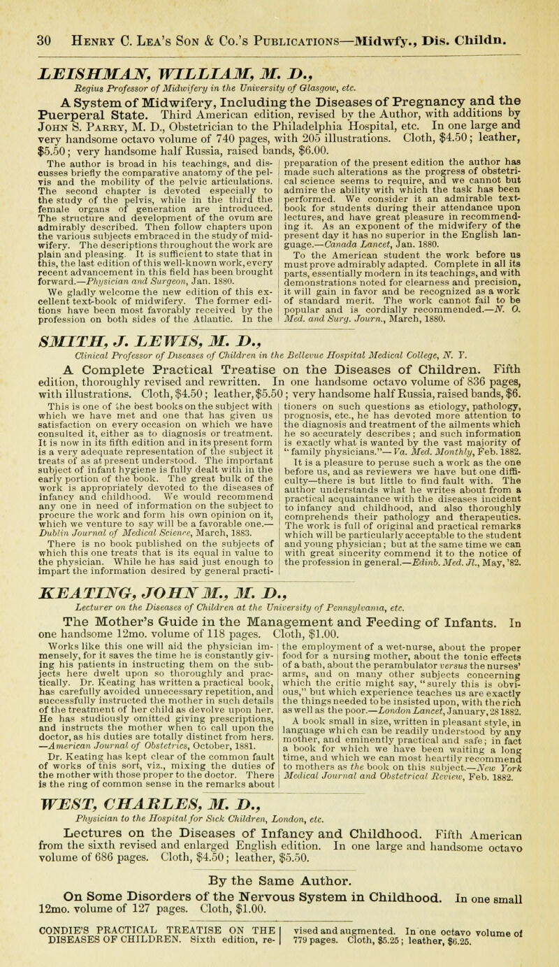 LEISHMAJST, WILLIAM, M. D., Regius Professor of Midwifery in the University of Qlasaow, etc. A System of Midwifery, Including the Diseases of Pregnancy and the Puerperal State. Third American edition, revised by the Author, with additions by John S. Parry, M. D., Obstetrician to the Philadelphia Hospital, etc. In one large and very handsome octavo volume of 740 pages, with 205 illustrations. Cloth, $4.50; leather, $5.50; very handsome half Russia, raised bands, $6.00. The author is broad in his teachings, and dis- I preparation of the present edition the author has cusses briefly the comparative anatomy of the pel vis and the mobility of the pelvic articulations. The second chapter is devoted especially to the study of the pelvis, while in the third the female organs ot generation are introduced. The structure and development of the ovum are admirably described. Then follow chapters upon the various subjects embraced in the study of mid- wifery. The descriptions throughout the work are plain and pleasing. It is sufficient to state that in this, the last edition of this well-known work, every recent advancement in this field has been brought forward.—Physician and Surgeon, Jan. 1880. We gladly welcome the new edition of this ex- cellent text-book of midwifery. The former edi- tions have been most favorably received by the profession on both sides of the Atlantic. In the i made such alterations as the progress of obstetri- cal science seems to require, and we cannot but admire the ability with which the task has been performed. We consider it an admirable texfc- book for students during their attendance upon lectures, and have great pleasure in recommend- ing it. As an exponent of the midwifery of the present day it has no superior in the English lan- guage.—Canada Lancet, Jan. 1880. To the American student the work before us mustprove admirably adapted. Complete in all its parts, essentially modern m its teachings, and with demonstrations noted for clearness ana precision, it will gain in favor and be recognized as a work of standard merit. The work cannot fail to be popular and is cordially recommended.—N. O. Med. and Surg. Journ., March, 1880. SMITH, J. LEWIS, M. !>., Clinical Professor of Diseases of Children in the Bellevue Hospital Medical College, N. T. A Complete Practical Treatise on the Diseases of Children. Fifth edition, thoroughly revised and rewritten. In one handsome octavo volume of 836 pages, with illustrations. Cloth, §4.50 ; leather, $5.50; very handsome half Russia, raised bands, $6. This is one of the best booksonthe subject with I tioners on such questions as etiology, pathology, which we have met and one that has given satisfaction on every occasion on which we have consulted it? either as to diagnosis or treatment. It is now in its fifth edition and in its present form is a very adequate representation of the subject it treats of as at present understood. The important subject of infant hygiene is fully dealt with in the early portion of the book. The great bulk of the work is appropriately devoted to the diseases of infancy and childhood. We would recommend any one in need of information on the subject to procure the work and form his own opinion on it, which we venture to say will be a favorable one.— Dublin Journal of Medical Scienre, March, 1883. There is no book published on the subjects of which this one treats that is its equal in value to the physician. While he has said just enough to impart the information desired by general practi- prognosis, etc., he has devoted more attention to the diagnosis and treatment of the ailments which he so accurately describes ; and such information is exactly what is wanted by the vast majority of '' family physicians.— Va. Med. Monthly, Feb. 1882. It is a pleasure to peruse such a work as the one before us, and as reviewers we have but one diffi- culty—there is but little to find fault with. The author understands what he writes about from a practical acquaintance with the diseases incident to infancy and childhood, and also thoroughly comprehends their pathology and therapeutics. The work is full of original and practical remarks which will be particularlyacceptable to the student and young physician; but at the same time we can with great sincerity commend it to the notice of the profession in general.—Edinb. Med. Jl., May, '82. KEATING, JOHN 31., 31. It., Lecturer on the Diseases of Children at the University of Pennsylvania, etc. The Mother's Guide in the Management and Feeding of Infants. one handsome 12mo. volume of 118 pages. Cloth, $1.00. Works like this one will aid the physician im- mensely, for it saves the time he is constantly giv- ing his patients in instructing them on the sub- jects here dwelt upon so thoroughly and prac- tically. Dr. Keating has written a practical book, has carefully avoided unnecessary repetition, ana successfully instructed the mother in such details of the treatment of her child as devolve upon her. He has studiously omitted giving prescriptions, and instructs the mother when to call upon the doctor, as his duties are totally distinct from hers. —American Journal of Obstetrics, October, 1881. Dr. Keating has kept clear of the common fault of works of this sort, viz., mixing the duties of the mother with those proper to the doctor. There is the ring of common sense in the remarks about WEST, CHARLES, M. I)., Physician to the Hospital for Sic/c Children, London, etc. Lectures on the Diseases of Infancy and Childhood. Fifth American from the sixth revised and enlarged English edition. In one large and handsome octavo volume of 6S6 pages. Cloth, $4.50; leather, $5.50. By the Same Author. On Some Disorders of the Nervous System in Childhood. 12mo. volume of 127 pages. Cloth, $1.00. In the employment of a wet-nurse, about the proper food for a nursing mother, about the tonic effects of a bath, about the perambulator versus the nurses' arms, and on many other subjects concerning which the critic might say, surely this is obvi- ous, but which experience teaches us are exactly the things needed to be insisted upon, with the rich as wel 1 as the poor.—London Lancet, January, 281882. A book small in size, written in pleasant style, in language which can be readily understood by any mother, and eminently practical and safe; in fact a book for which we have been waiting a long time, and which we can most heartily recommend to mothers as the book on this subject.—New York Medical Journal and Obstetrical Review, Feb. 1882. In one small CONDIE'S PRACTICAL TREATISE ON THE I DISEASES OF CHILDREN. Sixth edition, re- vised and augmented. In one octavo volume ol 779 pages. Cloth, $5.25; leather, $6.26.