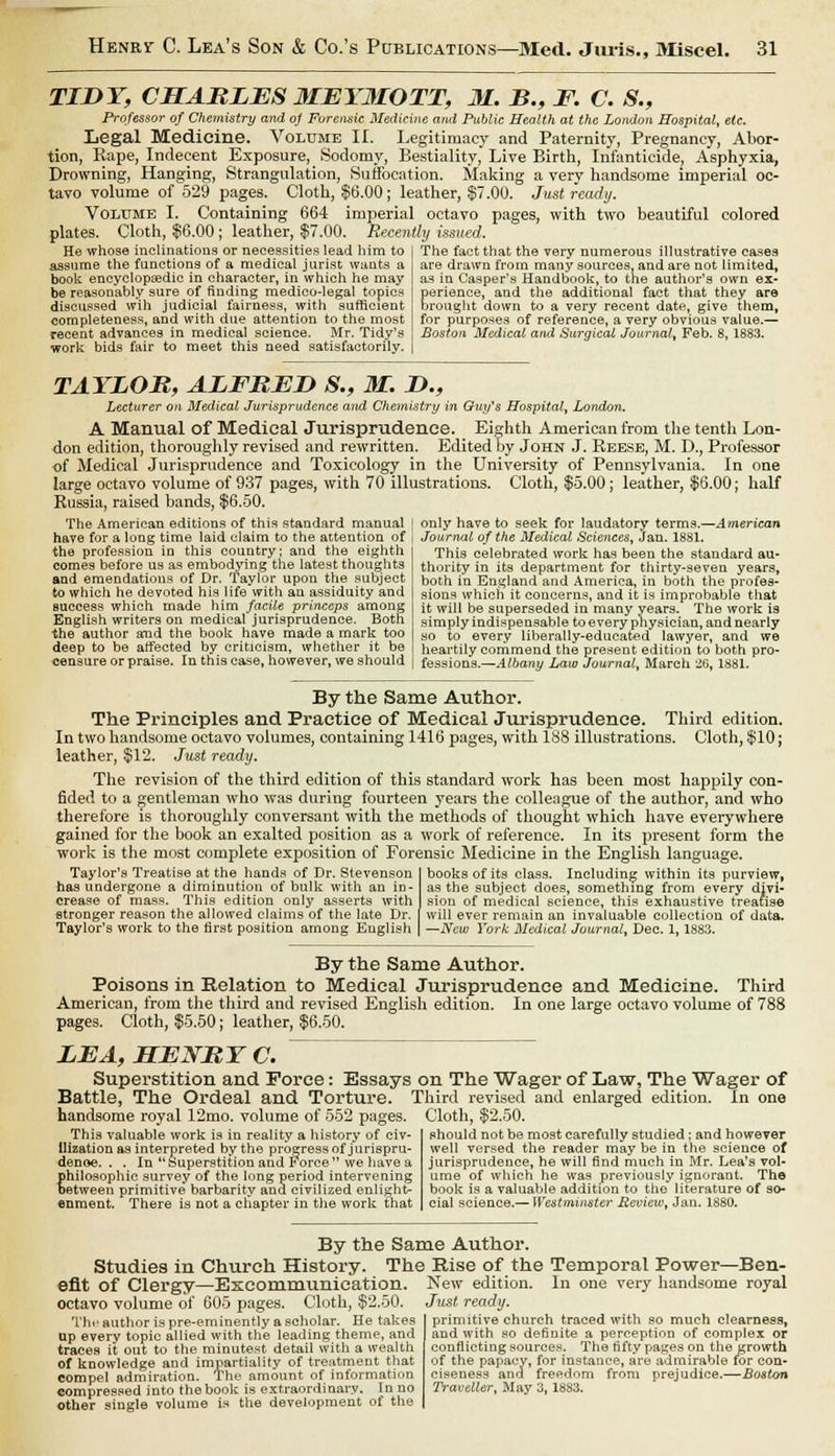 TIDY, CHARLES METMOTT, M. B., F. C. S., Professor of Chemistry and of Forensic Medicine and Public Health at the London Hospital, etc. Legal Medicine. Volume II. Legitimacy and Paternity, Pregnancy, Abor- tion, Rape, Indecent Exposure, Sodomy, Bestiality, Live Birth, Infanticide, Asphyxia, Drowning, Hanging, Strangulation, Suffocation. Making a very handsome imperial oc- tavo volume of 529 pages. Cloth, $6.00; leather, §7.00. Just ready. Volume I. Containing 664 imperial octavo pages, with two beautiful colored plates. Cloth, $6.00 ; leather, $7.00. Recently issued. He whose inclinations or necessities lead him to assume the functions of a medical jurist wants a book encyclopaedic in character, in which he may be reasonably sure of finding medico-legal topics discussed wih judicial fairness, with sufficient completeness, and with due attention to the most recent advances in medical science. Mr. Tidy's work bids fair to meet this need satisfactorily. The fact that the very numerous illustrative cases are drawn from many sources, and are not limited, as in Casper's Handbook, to the author's own ex- perience, and the additional fact that they are brought down to a very recent date, give them, for purposes of reference, a very obvious value.— Boston Medical ami Surgical Journal, Feb. 8, 1883. TAYLOR, ALFRED S., M. D., Lecturer on Medical Jurisprudence and Chemistry in Guy's Hospital, London. A Manual of Medical Jurisprudence. Eighth American from the tenth Lon- don edition, thoroughly revised and rewritten. Edited by John J. Reese, M. D., Professor of Medical Jurisprudence and Toxicology in the University of Pennsylvania. In one large octavo volume of 937 pages, with 70 illustrations. Cloth, $5.00; leather, $6.00; half Russia, raised bands, $6.50. The American editions of this standard manual have for a long time laid claim to the attention of the profession iu this country; and the eighth comes before us as embodying the latest thoughts and emendations of Dr. lay lor upon the subject to which he devoted his life with an assiduity and success which made him facile princeps among English writers on medical jurisprudence. Both the author and the book have made a mark too deep to be affected by criticism, whether it be censure or praise. In this case, however, we should only have to seek for laudatory terms.—American Journal of the Medical Sciences, Jan. 1881. This celebrated work has been the standard au- thority in its department for thirty-seven years, both in England and America, in both the profes- sions which it concerns, and it is improbable that it will be superseded in many years. The work is simply indispensable to every physician, and nearly so to every liberally-educated lawyer, and we heartily commend the present edition to both pro- fessions.—Albany Law Journal, March 26, 1881. By the Same Author. The Principles and Practice of Medical Jurisprudence. Third edition. In two handsome octavo volumes, containing 1416 pages, with 188 illustrations. Cloth, $10; leather, $12. Just ready. The revision of the third edition of this standard work has been most happily con- fided to a gentleman who was during fourteen years the colleague of the author, and who therefore is thoroughly conversant with the methods of thought which have everywhere gained for the book an exalted position as a work of reference. In its present form the work is the most complete exposition of Forensic Medicine in the English language. Taylor's Treatise at the hands of Dr. Stevenson has undergone a diminution of bulk with an in- crease of mass. This edition only asserts with stronger reason the allowed claims of the late Dr. Taylor's work to the first position among English books of its class. Including within its purview, as the subject does, something from every divi- sion of medical science, this exhaustive treatise will ever remain an invaluable collection of data. —New York Medical Journal, Dec. 1,1S83. By the Same Author. Poisons in Relation to Medical Jurisprudence and Medicine. Third American, from the third and revised English edition. In one large octavo volume of 788 pages. Cloth, $5.50; leather, $6.50. LEA, HENRY C. Superstition and Force: Essays on The Wager of Law, The Wager of Battle, The Ordeal and Torture. Third revised and enlarged edition. In one handsome royal 12mo. volume of 552 pages. Cloth, $2.50. This valuable work is in reality a history of civ- ilization as interpreted by the progress of jurispru- dence. . . In Superstition and J orce we have a philosophic survey of the long period intervening oetween primitive barbarity and civilized enlight- enment. There is not a chapter in the work that should not be most carefully studied; and however well versed the reader may be in the science of jurisprudence, he will find much in Mr. Lea's vol- ume of which he was previously ignorant. The book is a valuable addition to the literature of so- cial science.— Westminster Review, Jan. 1880. By the Same Author. Studies in Church History. The Rise of the Temporal Power -Ben- efit of Clergy—Excommunication, octavo volume of 605 pages. Cloth, $2.50. The author is pre-eminently a scholar. He takes up every topic allied with the leading theme, and traces it out to the minutest detail with a wealth of knowledge and impartiality of treatment that compel admiration. The amount of information compressed into the book is extraordinary. In no other single volume is the development of the New edition. In one very handsome royal Just ready. primitive church traced with so much clearness, and with so definite a perception of complex or conflicting sources. The fifty pages on the growth of the papacy, for instance, are admirable for con- ciseness and freedom from prejudice.—Boston Traveller, May 3, 18S3.