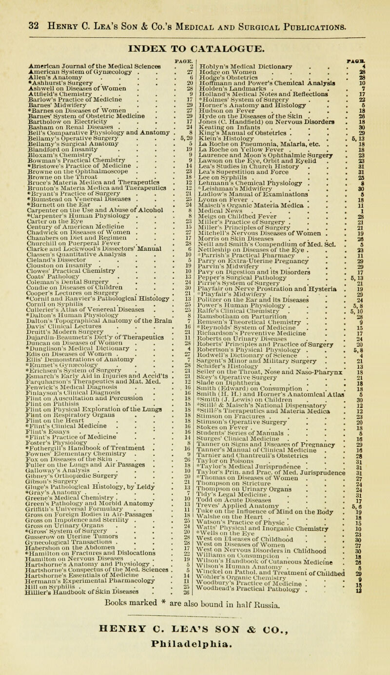 INDEX TO CATALOGUE. American Journal of the Medical Sciences American System of Gynaecology . Allen's Anatomy .... •Ashhurst's Surgery .... Ashwell on Diseases of Women Attfield's Chemistry .... Barlow's Practice of Medicine Barnes' Midwifery .... ♦Barnes on Diseases of Women Barnes' System of Obstetric Medicine Bartholow on Electricity Basham on Renal Diseases . Bell's Comparative Physiology and Anatomy Bellamy's Operative Surgery Bellamy's Surgical Anatomy Blandford on Insanity Bloxam's Chemistry .... Bowman's Practical Chemistry *Bristowe's Practice of Medicine . Browne on the Ophthalmoscope . Browne on the Throat Bruce's Materia Medica and Therapeutics Brunton's Materia Medica and Therapeutics ♦Bryant's Practice of Surgery •Buinstead on Venereal Diseases . ♦Burnett on the Ear .... Carpenter on the Use and Abuse of Alcohol ♦Carpenter's Human Physiology . Carter on the Eye .... Century of American Medicine Chadwlck on Diseases of Women . Chambers on Diet and Kegimen Churchill on Puerperal Fever Clarke and Lockwood's Dissectors' Manual Classen's Quantitative Analysis Cleland's Dissector .... Clouston on Insanity .... Clowes' Practical Chemistry Coats' Pathology .... Coleman's Dental Surgery . Condie on Diseases of Children Cooper's Lectures on Surgery •Cornii and Kunvier's Pathological Histology Cornil on Syphilis .... Cullerier's Atlas of Venereal Diseases ♦Dalton's Human Physiology Dalton's Topographical Anatomy of the Brain Davis' Clinical Lectures Druitt's Modern Surgery Dujardin-Beaumetz's Dict'y of Therapeutics Duncan on Diseases of Women ♦Dunglison's Medical Dictionary . Edis on Diseases of Women . Ellis' Demonstrations ol Anatomy ♦Emmet's Gynaecology ♦Encusen's System ol Surgery Esmarch's Early Aid in Injuries and Accid'ts Farquharson's Therapeutics and Mat. Med. Fenwick's Medical Diagnosis Finlayson's Clinical Diagnosis Flint on Auscultation and Percussion Flint on Phthisis .... Flint on Physical Exploration of the Lungs Flint on Respiratory Organs Flint on the Heart .... ♦Flint's Clinical Medicine Flint's Essays . ♦Flint's Practice of Medicine Foster's Phvsiology .... ♦Fothergill s Handbook of Treatment . Fownes' Elementary Chemistry Fox on Diseases of the Skin . Fuller on the Lungs and Air Passages Galloway's Analysis .... Gibney's Orthopaedic Surgery Gibson's Surgery .... Glnge's Pathological Histology, by Leldy ♦Grav's Anatomy ..... Greene's Medical Chemistry . Green's Pathology and Morbid Anatomy Grithtb's Universal Formulary Gross on Foreign Bodies in Air-Passages Gross on Impotence and Sterility . Gross on Urinary Organs ♦Gross'System of Surgery . Gusserow on Uterine Tumors Gynecological Transactions . Jiabershoh on the Abdomen 'Hamilton on Fractures and Dislocations Hamilton on Nervous Diseases Hartshorne's Anatomy and Physiology . Hartshorne's Conspectus of the Med. Sciences Hartshorne's Essentials of Medicine Hermann's Experimental Pharmacology Hill on Syphilis ..... Hillier's Handbook of Skin Diseases PAGE. 2 27 6 20 28 9 17 29 27 29 17 8 5,20 5 19 9 9 14 23 18 12 12 21 25 24 Hoblyn's Medical Dictionary . . Hodge on Women .... Hodge's Obstetrics .... Hortmann and Power's Chemical Analysis Holden's Landmarks .... Holland's Medical Notes and Reflections ♦Holmes' System of Surgery Horner's Anatomy and Histology Hudson on Fever .... Hyde on the Diseases of the Skin . Jones (C. Handheld) on Nervous Disorders Keating on Infants .... King's Manual of Obstetrics . Klein's Histology .... La Roche on Pneumonia, Malaria, etc. . La Roche on Yellow Fever . Laurence and Moon's Ophthalmic Surgery Lawson on the Eye, Orbit and Eyelid Lea's Studies in Church History . . Lea's Superstition and Force Lee on Syphilis ..... Lehmann s Chemical Physiology . ^■Leishman's Midwifery Ludlow's Manual of Examinations . Lyons on Fever ..... Maisch's Organic Materia Medica . Medical News ..... Meigs on Childbed Fever . . Miller's Practice of Surgery . Miller's Principles of Surgery Mitchell's Nervous Diseases of Women . Morris on Skin Diseases Neill and Smith's Compendium of Med. Sci. Nettleship on Diseases of the Eye . ♦Parrish's Practical Pharmacy Parry on Extra-Uterine Pregnancy Parvin's Midwifery .... Pavy on Digestion and its Disorders Pepper's Surgical Pathology Pirne's System of Surgery Playfair on Nerve Prostration and Hysteria *Playfair,s Midwifery .... Politzer on the Ear and its Diseases Power's Human Physiology . Ralfe's Clinical Chemistry Ramsbotham on Parturition Remsen's Theoretical Chemistry . ♦Reynolds' System of Medicine Richardson's Preventive Medicine Roberts on Urinary Diseases Roberts' Principles and Practice of Surgery Robertson's Physical Physiology . Rodwell's Dictionary of Science Sargent's Minor and Military Surgery Schiifer's Histology .... Seiler on the Throat, Nose and Naso-Pharynx Skey's Operative Surgery Slade on Diphtheria .... Smith (Edwardj on Consumption . Smith (II. Hj and Horner's Anatomical Atlas ♦Smith (J. Lewis) on Children ♦Stille & Maisch's National Dispensatory *Still6's Therapeutics and Materia Medica Stimson on Fractures .... Stimson's Operative Surgery Stokes on Fever ..... Students'Series of Manuals . Sturges' Cluneal Medicine Tanner on Signs and 1 Mst'ases of Pregnancy Tanner's Manual of Clinical Medicine . Tarnier and Chantreuil's Obstetrics Taylor on Poisons .... *Taylor's Medical Jurisprudence . Taylor's Prim and Prac. of Med. Jurisprudence *Thomas on Diseases of Women Thompson on Stricture Thompson on Urinary Organs Tidy's Legal Medicine .... Todd on Acute Diseases Treves'Applied Anatomy . Tnkeon the Influence of Mind on the Body Walshe on the Heart . Watson's Practice of Physic . Watts' Physical and Inorganic Chemistry *Wellson the Eve West on Diseases of Childhood West on Diseases of Women wr£St on Nervous Disorders in Childhood Williams on Consumption . Wilson's Handbook of Cutaneous Medicine Wilson s Human Anatomy . Wnickel on Pathol, and Treatment of Childbed \\ onler's Organic Chemistry Woodbury's Practice of Medicine . Woodhead's Practical Pathology PAOB. 4 Books marked * are also bound in half Russia. HENRY C. LEA'S SON & CO., Philadelphia.