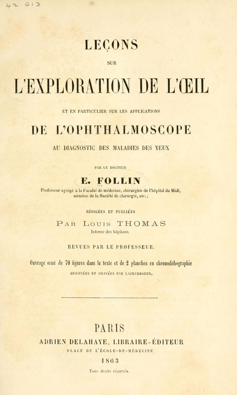 if-ï. . GI3 LEÇONS SUR L'EXPLORATION DE L'ŒIL ET EN PARTICULIER SUR LES APPLICATIONS DE L'OPHTHALMOSCOPE AU DIAGNOSTIC DES MALADIES DES YEUX PAR LE DOCTEUR E. FOLLI1X Professeur agrégé à la Faculté de médecine, chirurgien de l'hôpital du Midi, membre de la Société de chirurgie, etc. ; RÉDICÉES ET PUBLIÉES Par Louis THOMAS Interne des hôpitaux REVUES PAR LE PROFESSEUR. Juwagc orné île 70 figures dans le lexlc el de 2 planches en chromolithographie DESSINÉES ET GRAVÉES PAR LACKERBAUER. PARIS ADRIEN DELAHAYE, LIBRAIRE-ÉDITEUR PLACE DF. L'ÉCOLE-DE-MÉDECINE 186 3 Tons droits réservés.