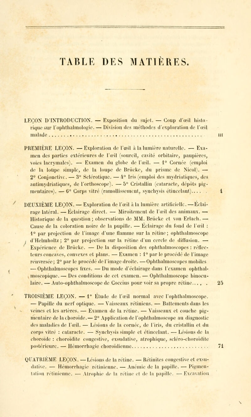 TABLE DES MATIÈRES. LEÇON D'INTRODUCTION. — Exposition du sujet. — Coup d'oeil histo • rique sur l'ophthalmologie. — Division des méthodes d'exploration de L'œil malade . . m PREMIÈRE LEÇON. —Exploration de l'œil à la lumière naturelle. — Exa- men des parties extérieures de l'œil (sourcil, cavité orbitaire, paupières, voies lacrymales). — Examen du globe de l'œil. — 1° Cornée (emploi de la loupe simple, de la loupe de Briicke, du prisme de Nicol). — 2° Conjonctive. — 3° Sclérotique. — 4° Iris (emploi des mydriatiqu.es, des antimydriatiques, de l'orthoscope). —5° Cristallin (cataracte, dépôts pig- mentaires). — 6° Corps vitré (ramollissement, synebysis étincelant) 1 DEUXIÈME LEÇON. — Exploration de l'œil à la lumière artificielle. —Éclai- rage latéral. —Eclairage direct. — Miroitement de l'œil des animaux. — Historique de la question; observations de MM. Briicke et von Erlacb. — Cause de la coloration noire de la pupille. — Eclairage du fond de l'œil : 1° par projection de l'image d'une flamme sur la rétine; opbthalmoscope / d'Helmholtz; 2° par projection sur la rétine d'un cercle de diffusion. — Expérience de Briicke. — De la disposition des ophthalmoscopes : réflec- teurs concaves, convexes et plans. — Examen : 1° par le procédé de l'image renversée; 2° par le procédé de l'image droite. —Ophthalmoscopes mobiles — Ophthalmoscopes fixes. —Du mode d'éclairage dans l'examen ophthal- (înoscopique. — Des conditions de cet examen. — Opbthalmoscope binocu- laire. — Auto-ophthalmoscope de Coccius pour voir sa propre rétine 25 TROISIÈME LEÇON. — 1° Étude de l'œil normal avec l'ophthalmoscope. — Papille du nerf optique. — Vaisseaux rétiniens. — Battements dans les veines et les artères. — Examen de la rétine. — Vaisseaux et couche pig- mentaire de la choroïde. — 2° Application de l'ophthalmoscope au diagnostic des maladies de l'œil. — Lésions de la cornée, de l'iris, du cristallin et du corps vitré : cataracte. — Synebysis simple et étincelant. — Lésions de la choroïde : choroïdite congestive, exsudative, atrophique, scléro-choroïdite postérieure. — Hémorrhagie choroïdienne 71 QUATRIÈME LEÇON. —Lésions de la rétine. — Rétinites congestive et exsu- dative. — Hémorrhagie rétinienne. — Anémie de la papille. — Pigmen- tation rétinienne. — Atrophie de la rétine et de la papille. — Excavation