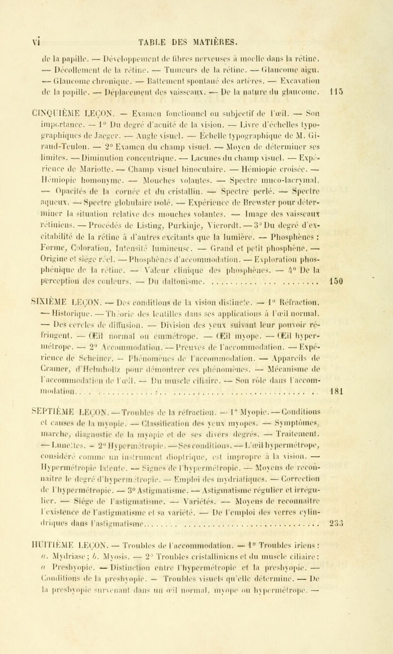 de la pupille, i— Développement de Bbres nerveuses à moelle dans la rétine, — Décollement de la rétine. — Tumeurs de la rétine. —Glaucome aigu. — Glaucome chronique. —Battement spontané des artères. — Excavation de In papille. — Déplacement des vaisseaux. — De la nature du glaucome. 115 CINQUIEME LEÇON. — Examen fonctionnel ou subjectif de l'œil. — Son importance. — J° Du degré d'acuité de la vision. — Livre d'échelles typo- graphiques de Jaegcr. — Angle visuel. — Échelle typographique de M. Gi- raud-Teulon. — 2° Examen du champ visuel. —Moyen de déterminer ses limites. —Diminution concentrique. — Lacunes du champ visuel. — Expé- rience de Mariotte. — Champ visuel binoculaire. — Hémiopie émisée. — Hémiopie homonyme. — .Mouches volantes. — Spectre muco-lacrymal, — Opacités de la cornée et du cristallin. — Spectre perlé. — Spectre aqueux. —'Spectre globulaire isolé. — Expérience de Brewster pour déter- miner la situation relative des mouches volantes. — Image des vaisseaux rétiniens. — Procédés de Listing. Purkinje, Vierordt. — 3° Du degré d'ex- citabilité de la rétine à d'autres excitants que la lumière. — Phospbèues : Forme, Coloration, Intensité lumineuse. — Grand et petit phosphène, — Origine et siège réel. — Phosphèucs d'accommodation. — Exploration phos- phénique de la rétine. — Valeur clinique des phosphèucs. — 4° De la perception des couleurs. — Du daltonisme 150 SIXIEME LEÇON'. — Des conditions de la vision distincte. — 1 Réfraction. — Historique. — Théorie des lentilles dans ses applications à l'œil normal, — Des CCTclcs de diffusion. — Division des >eux suivant leur pouvoir rc- fringent. —QEil normal ou emmétrope. — Œil myope. —(Eil hyper- métrope, — 2a Accommodation.—Preuves de l'accommodation. —Expé- rience de Scheiner. — Phénomènes de l'accommodation. — Appareils de Cramer, d'Helmhollz pour démontrer ces phénomènes. — Mécanisme de I accommodation de l'œil. — l!u muscle ciliaire. — Son rôle dans l'accom- modation ; 181 SEPTIÈME LL(,o.\.—Troubles de la réfraction. — I Myopie,—Conditions et causes de la myopie. — Classification des veux myopes; — Symptômes, marche, diagnostic de la mjOpic et de ses divers degrés. — Traitement. — Lune: tes. - 2 Hypermétropie. —Ses conditions. — L'œil h v permet rope. considéré comme un instrument dioptrique, es! impropre à la vision. — Hypermétropie latente. — Signe- de l'hypermétropie. — Moyens de recon- naître le degré d'hypermétropie. — Emploi des mydrialiques. — Correction de l'hypermétropie. — 3° Astigmatisme. — Astigmatisme régulier et irrogu- lier. — Siège de l'astigmatisme. — Variétés. — Moyens de reconnaître I existence de l'astigmatisme et sa. variété. — De l'emploi (\v^ verres cylin- driques dans l'astigmatisme 233 HUITIÈME LEÇON. — Troubles de l'accommodation. — 1° Troubles irions : a. Mydriase; //. Myosis. — 2° Troubles cristalliniens et du muscle ciliaire: » Presbyopie. —Distinction entre l'hypermétropie et la presbyopie.— Conditions de la presbyopie. — Troubles visuels qu'elle détermine. — De la presbyopie survenant dans un œil normal, myope ou hypermétrope.—