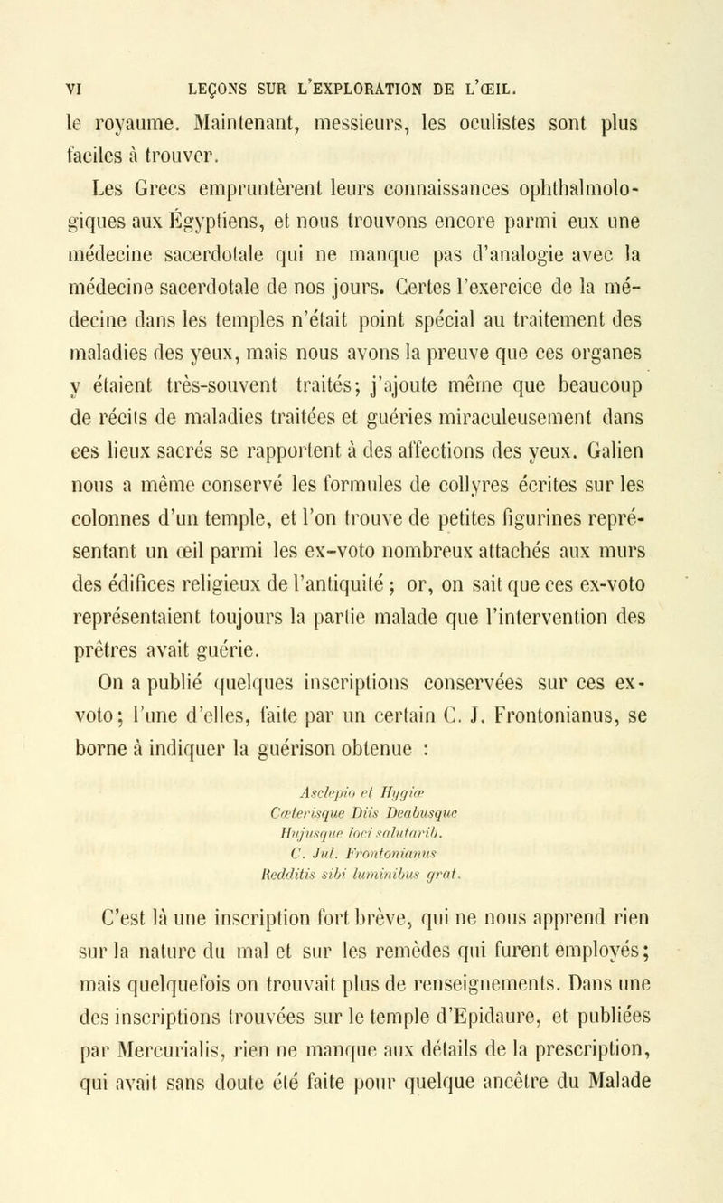 le royaume. Maintenant, messieurs, les oculistes sont plus faciles à trouver. Les Grecs empruntèrent leurs connaissances ophtalmolo- giques aux Égyptiens, et nous trouvons encore parmi eux une médecine sacerdotale qui ne manque pas d'analogie avec la médecine sacerdotale de nos jours. Certes l'exercice de la mé- decine dans les temples n'était point spécial au traitement des maladies des yeux, mais nous avons la preuve que ces organes y étaient très-souvent traités; j'ajoute même que beaucoup de récils de maladies traitées et guéries miraculeusement dans ces lieux sacrés se rapportent à des affections des yeux. Galien nous a même conservé les formules de collyres écrites sur les colonnes d'un temple, et l'on trouve de petites figurines repré- sentant un œil parmi les ex-voto nombreux attachés aux murs des édifices religieux de l'antiquité ; or, on sait que ces ex-voto représentaient toujours la par lie malade que l'intervention des prêtres avait guérie. On a publié quelques inscriptions conservées sur ces ex- voto; l'une d'elles, faite par un certain G. J. Frontonianus, se borne à indiquer la guérison obtenue : Asckpio et Hi/giœ Cœferisque Diis Deabusque Hujusque locisuintanb. C. Jul. Frontoniamcs Redditis sibi luminibus grat. C'est là une inscription fort brève, qui ne nous apprend rien sur la nature du mal et sur les remèdes qui furent employés; mais quelquefois on trouvait plus de renseignements. Dans une des inscriptions trouvées sur le temple d'Epidaure, et publiées par Mercurialis, rien ne manque aux détails de la prescription, qui avait sans doute été faite pour quelque ancêtre du Malade