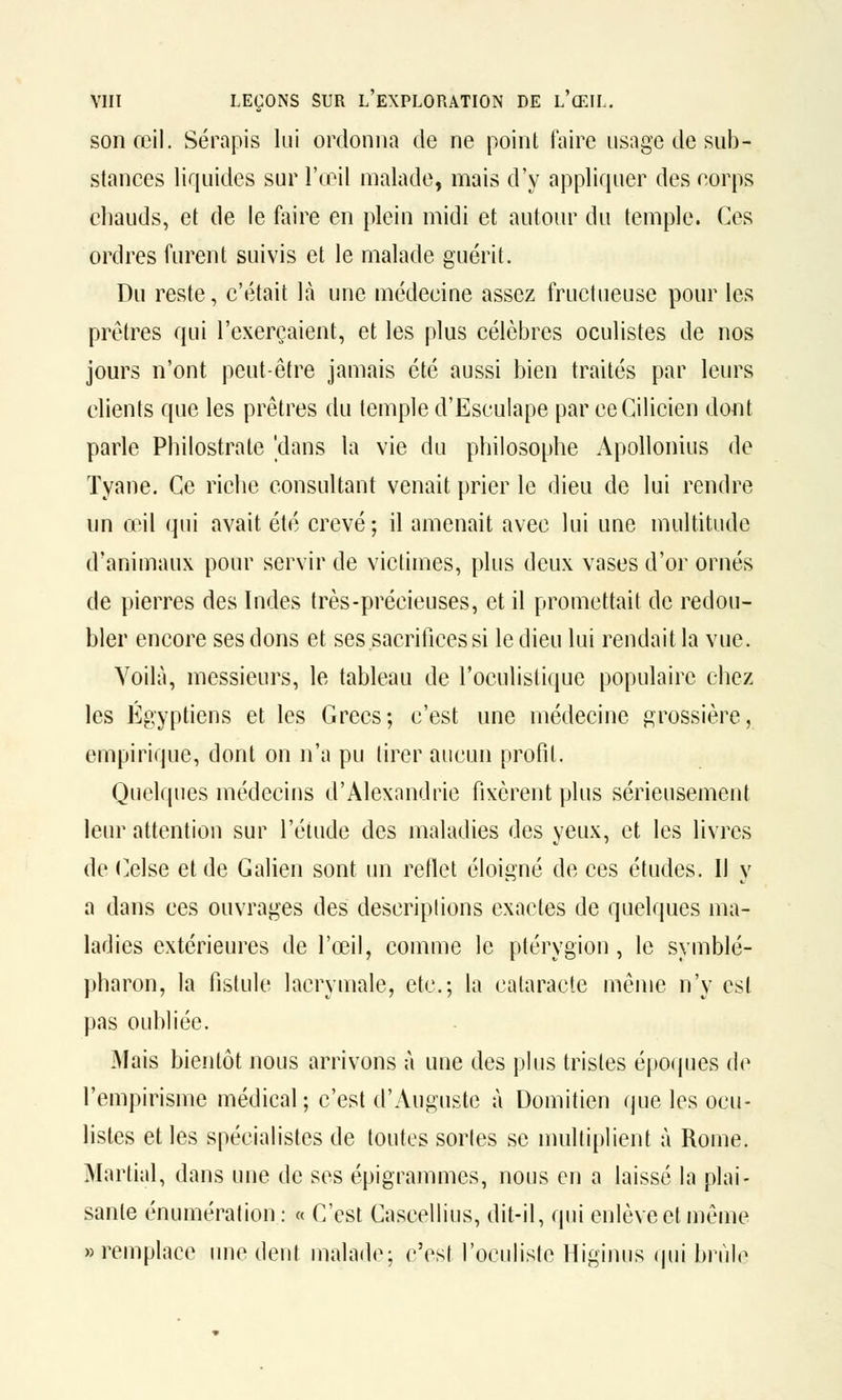 son œil. Sérapis lui ordonna de ne point faire usage de sub- stances liquides sur l'œil malade, mais d'y appliquer des corps chauds, et de le faire en plein midi et autour du temple. Ces ordres furent suivis et le malade guérit. Du reste, c'était là une médecine assez fructueuse pour les prêtres qui l'exerçaient, et les plus célèbres oculistes de nos jours n'ont peut-être jamais été aussi bien traités par leurs clients que les prêtres du temple d'EscuIape par ceCilicien dont parle Philostrate 'dans la vie du philosophe Apollonius de Tyane. Ce riche consultant venait prier le dieu de lui rendre un œil qui avait été crevé; il amenait avec lui une multitude d'animaux pour servir de victimes, plus deux vases d'or ornés de pierres des Indes très-précieuses, et il promettait de redou- bler encore ses dons et ses sacrifices si le dieu lui rendait la vue. Voilà, messieurs, le tableau de l'oculistique populaire chez les Égyptiens et les Grecs; c'est une médecine grossière, empirique, dont on n'a pu tirer aucun profit. Quelques médecins d'Alexandrie fixèrent plus sérieusement leur attention sur l'étude des maladies des yeux, et les livres de Celse et de Galien sont un reflet éloigné de ces études. Il y a dans ces ouvrages des descriptions exactes de quelques ma- ladies extérieures de l'œil, comme le ptérygion , le symblé- pharon, la fistule lacrymale, etc.; la cataracte même n'y est pas oubliée. Mais bientôt nous arrivons à une des plus tristes époques de l'empirisme médical ; c'est d'Auguste à Domitien que les ocu- listes et les spécialistes de toutes sortes se multiplient à Rome. Martial, dans une de ses épigrammes, nous en a laissé la plai- sante énumération : « C'est Cascellius, dit-il, qui enlève et même «remplace une dent malade; c'est l'oculiste Higinus qui brûle