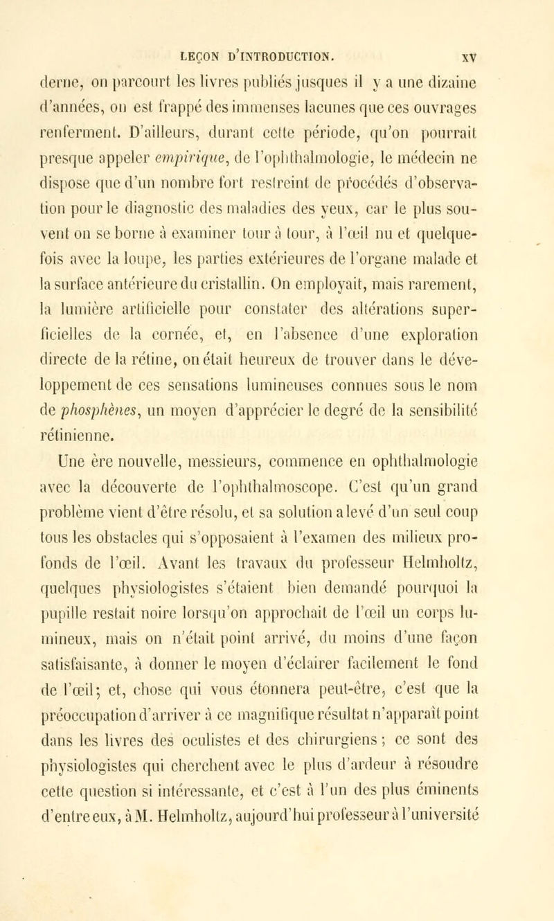 derae, on parcourt les livres publiés jusques il y a une dizaine d'années, on est frappé des immenses lacunes que ces ouvrages renferment. D'ailleurs, durant cette période, qu'on pourrait presque appeler empirique, de l'oplithalmologie, le médecin ne dispose que d'un nombre tort reslreint de procédés d'observa- tion pour le diagnostic des maladies des yeux, car le plus sou- vent on se borne à examiner tour à tour, à l'œil nu et quelque- fois avec la loupe, les parties extérieures de l'organe malade et la surface antérieure du cristallin. On employait, mais rarement, la lumière artificielle pour constater des altérations super- ficielles de la cornée, et, en l'absence d'une exploration directe de la rétine, on était heureux de trouver dans le déve- loppement de ces sensations lumineuses connues sous le nom de phosphènes, un moyen d'apprécier le degré de la sensibilité rétinienne. Une ère nouvelle, messieurs, commence en ophthalmologie avec la découverte de l'ophthalmoscope. C'est qu'un grand problème vient d'être résolu, et sa solution a levé d'un seul coup tous les obstacles qui s'opposaient à l'examen des milieux pro- fonds de l'œil. Avant les travaux du professeur Helmholtz, quelques physiologistes s'étaient bien demandé pourquoi la pupille restait noire lorsqu'on approchait de l'œil un corps lu- mineux, mais on n'était point arrivé, du moins d'une façon satisfaisante, à donner le moyen d'éclairer facilement le fond de l'œil; et, chose qui vous étonnera peut-être, c'est que la préoccupation d'arriver à ce magnifique résultat n'apparaît point dans les livres des oculistes et des chirurgiens ; ce sont des physiologistes qui cherchent avec le plus d'ardeur à résoudre cette question si intéressante, et c'est à l'un des plus éminents d'entre eux, à M. Helmholtz, aujourd'hui professeur à l'université
