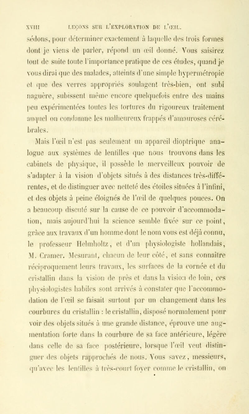 -('■lions, pour déterminer exactement à laquelle des (rois formes dont je viens de parler, répond un œil donné. Vous saisirez tout de suite toute l'importance pratique de ces études, quand je vous dirai que des malades, atteints d'une simple hypermétropie et que des verres appropriés soulagent très-bien, ont subi naguère, subissent même encore quelquefois entre des mains peu expérimentées toutes les tortures du rigoureux traitement auquel on condamne les malheureux frappés d'amauroses céré- brales. .Mais l'œil n'est pas seulement un appareil dioptrique ana- logue aux systèmes de lentilles que nous trouvons dans les cabinets de physique, il possède le merveilleux pouvoir de -'adapter à la vision d'objets situés à des distances très-diffé- rentes, et de distinguer avec netteté des étoiles situées à l'infini, et des objets à peine éloignés de l'œil de quelques pouces. On a beaucoup discuté sur la cause de ce pouvoir d'accommoda- tion, mais aujourd'hui la science semble fixée sur ce point, grâce aux travaux d'un homme dont le nom vous est déjà connu, le professeur Helmholtz, et d'un physiologiste hollandais, M. Cramer. Mesurant, chacun de leur côté, et sans connaître réciproquement leurs travaux, les surfaces de la cornée et du cristallin dans la vision de près et dans la vision de loin, ces physiologistes habiles sont, arrivés à constater que l'accommo- dation de l'œil se faisait surtout par un changement dans les courbures du cristallin : le cristallin, disposé normalement pour voir tles objets situés à une grande distance, éprouve une aug- mentation forte dans la courbure de sa face antérieure, légère dans celle de sa face postérieure, lorsque l'œil veut distin- guer des objets rapprochés de nous. Vous savez, messieurs, qu'avec les lentilles à très-court foyer comme le cristallin, on
