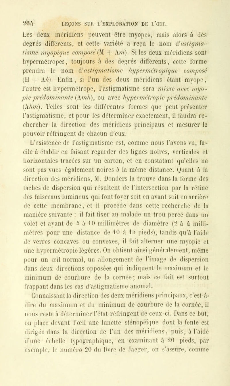 Les deux méridiens peuvent être myopes, mais alors à des degrés différents, et cette variété a reçu le nom d'astigma- tisme myopique composé (M — km). Si les deux méridiens sont hypermétropes, toujours à des degrés différents, cette forme prendra le nom ft astigmatisme hypermétropiqùe composé (II — kir. Enfin, si l'un des deux méridiens étant myope, l'autre est hypermétrope, l'astigmatisme sera mixte avec myo- pie prédominante (kmh), ou avec hypeivnétropie prédomitiante (khm). Telles sont les différentes formes que peut présenter l'astigmatisme, et pour les déterminer exactement, il faudra re- chercher la direction des méridiens principaux et mesurer le pouvoir réfringent de chacun d'eux. L'existence de l'astigmatisme est, comme nous l'avons vu, fa- cile à établir en faisant regarder des lignes noires, verticales et horizontales tracées sur un carton, et en constatant qu'elles ne sont pas vues également noires à la même distance. Quant à la direction des méridiens, M. Donders la trouve dans la forme des taches de dispersion qui résultent de l'intersection par la rétine des faisceaux lumineux qui font foyer soit en avant soit en arrière île celte membrane, et il procède dans cette recherche de la manière suivante : il fait fixer au malade un trou percé dans un volet et ayant de 5 à 10 millimètres de diamètre (2 à h milli- mètres pour une distance de 10 à 15 pieds), tandis qu'à l'aide de verres concaves ou convexes, il fait alterner une myopie el une hypermétropie légères. On obtient ainsi généralement, même pour un œil normal, un allongement de l'image de dispersion dans deux directions opposées qui indiquent le maximum et le minimum de courbure de la cornée; mais ce fait est surtout frappant dans les cas d'astigmatisme anomal. Connaissant la direction des deux méridiens principaux, c'est-à- dire du maximum et du minimum de courbure de la cornée, il nous reste à déterminer l'état réfringent de ceux-ci. Dans ce but, on place devant l'œil une lunette sténopéique dont la fente est dirigée dans la direction de l'un des méridiens, puis, à l'aidé d'une échelle typographique, en examinant à 20 pieds, par exemple, le numéro 20 du livre de Jaeger, on s'assure, comme