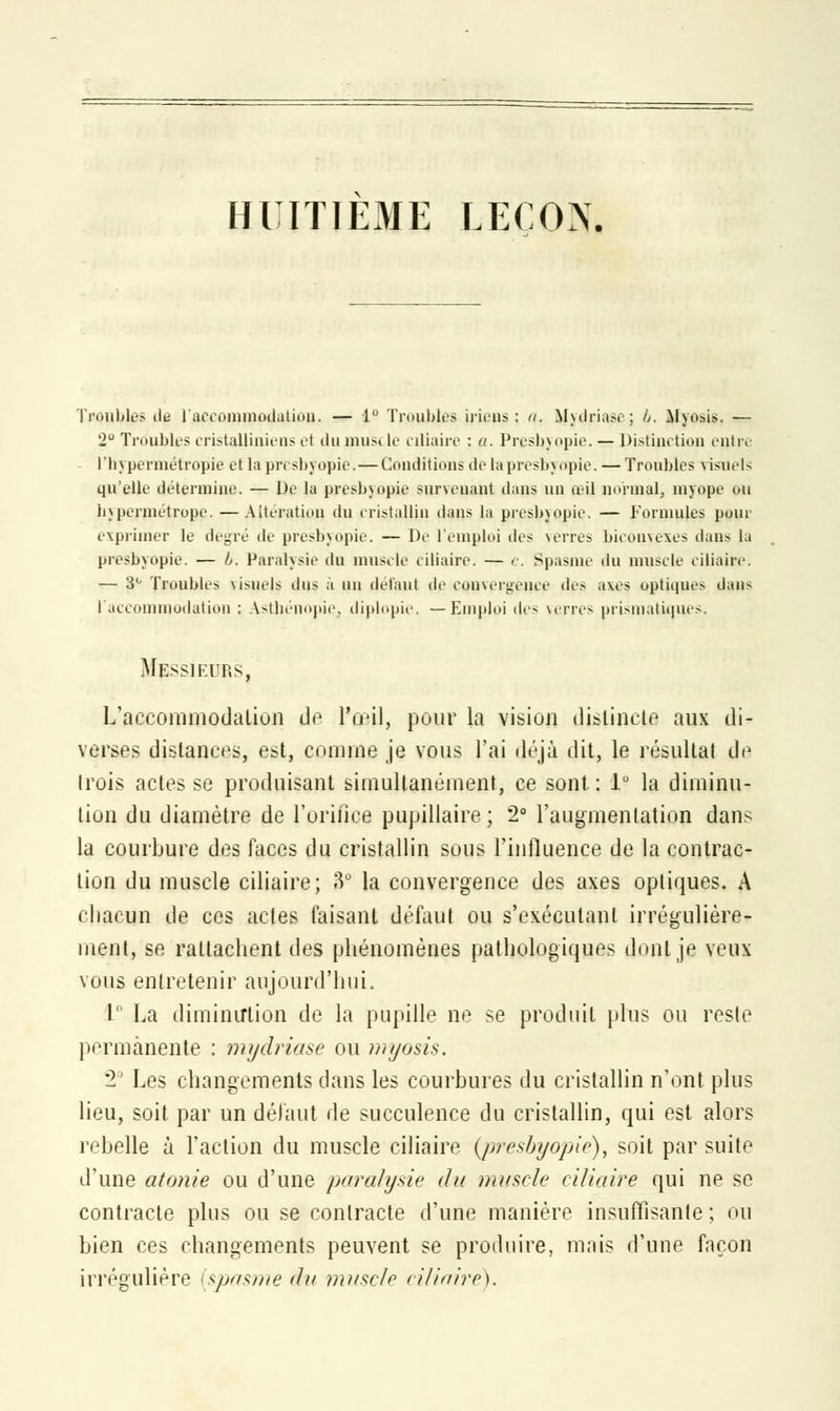 HUITIEME LEÇON. Troubles de l'accommodation. — 1° Troubles [riens; n. Mwlriasc; 6. Mxosis. — 2° Troubles cristalliuiens et iln pius< le ciliaire : a. Presbyopie. — Distinction entre l'hypermétropie et lapresbyopie.—Conditions detapresbyopie. — Troubles visuels qu'elle détermine. — De lu presbyopie survenant dans un ail normal, myope ou hypermétrope. — Altération du cristallin dans la presbyopie. — Formules pour exprimer le degré de presbyopie. — De l'emploi des verres biconvexes dans la presbyopie. — b. Paralysie du muselé eiliaire. — e. Spasme du muscle ciliaire. — 3° Troubles usuels dus à un défaut de convergence des axes optiques dans l'accommodation : Astbénopie, diplopie, —Emploi des verres prismatiques. Messieurs, L'accommodation de l'iml, pour la vision distincte aux di- verses distances, est, comme je vous l'ai déjà dit, le résultai de trois actes se produisant simultanément, ce sont. : 1° la diminu- tion du diamètre de l'orifice pupillaire; 2° l'augmentation dan^ la courbure des faces du cristallin sous l'influence de la contrac- tion du muscle ciliaire; 3° la convergence des axes optiques. A chacun de ces actes faisant défaut ou s'exécutant irrégulière- ment, se rattachent des phénomènes pathologiques dont je veux vous entretenir aujourd'hui, 1° La diminution de la pupille ne se produit plus ou reste permanente : mydriase ou myosis. 2e Les changements dans les courbures du cristallin n'ont plus lieu, soit par un défaut de succulence du cristallin, qui est alors rebelle à l'action du muscle ciliaire {presbyopie), soit par suite d'une atonie ou d'une paralysie du muscle ciliaire qui ne se contracte plus ou se contracte d'une manière insuffisante ; ou bien ces changements peuvent se produire, mais d'une façon irrégulière [spasme du muscle ciliaire).