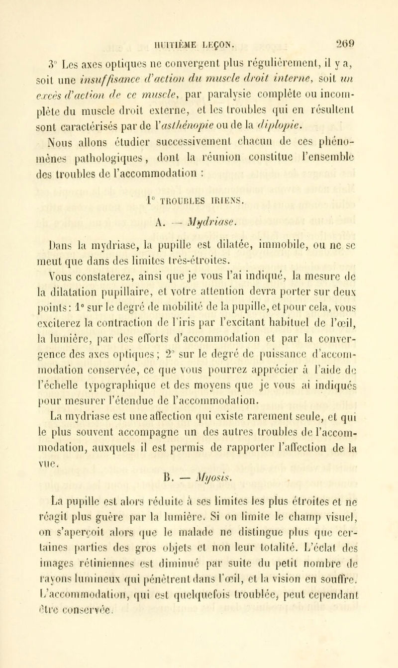 3° Los axes optiques ne convergent plus régulièrement, il y a, soit une insuffisance d'action du muscle droit interne, soit un excès d'action de ce muscle, par paralysie complète ou incom- plète du muscle droit externe, et les troubles qui en résultent sont caractérisés par de Yast/ténopie ou de la diplopie. Nous allons étudier successivement chacun de ces phéno- mènes pathologiques, dont la réunion constitue l'ensemble des troubles de l'accommodation : 1° TROUBLES IRIENS. A. — Uydriase. Dans la mydriasc, la pupille est dilatée, immobile, ou ne se meut que dans des limites très-étroites. Vous constaterez, ainsi que je vous l'ai indiqué, la mesure de la dilatation pupillaire, et votre attention devra porter sur deux points: 1° sur le degré de mobilité de la pupille, et pour cela, vous exciterez la contraction de l'iris par l'excitant habituel de l'œil, la lumière, par des efforts d'accommodation et par la conver- gence des axes optiques; 2 sur le degré de puissance d'accom- modation conservée, ce que vous pourrez apprécier à l'aide de l'échelle typographique et des moyens que je vous ai indiqués pour mesurer l'étendue de l'accommodation. La mydriase est une affection qui existe rarement seule, et qui le plus souvent accompagne un des autres troubles de l'accom- modation, auxquels il est permis de rapporter l'affection de la vue. B. — Myosis. La pupille est alors réduite ;t ses limites les plus étroites et ne réagit plus guère par la lumière. Si on limite le champ visuel, on s'aperçoit alors que le malade ne distingue plus que cer- taines parties des gros objets et non leur totalité. L'éclat des images rétiniennes est diminué par suite du petit nombre de rayons lumineux qui pénètrent dans l'œil, et la vision en souffre. L'accommodation, qui est quelquefois troublée, peut cependant être conservée.