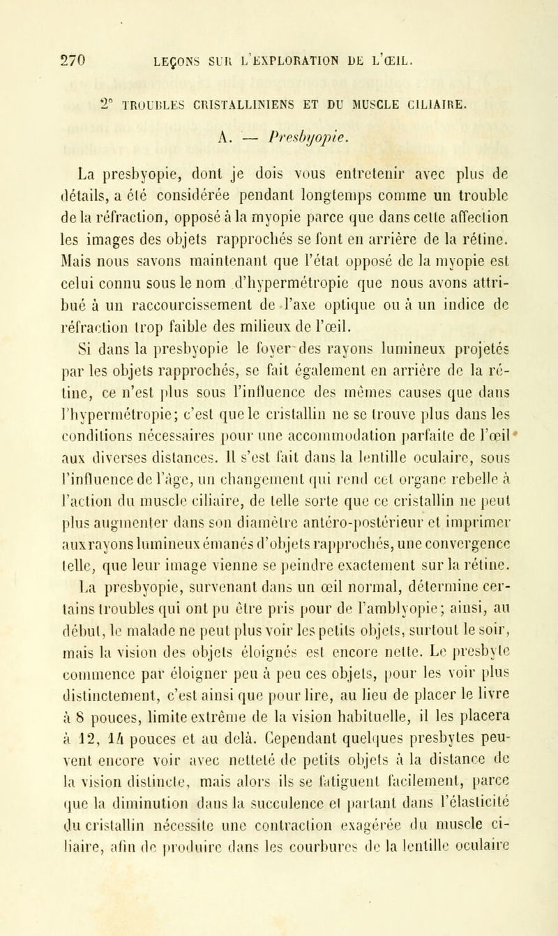 2° TROUBLES CRISTALLIÏSIENS ET DU MUSCLE CIL1AIRE. A. — Presbyopie. La presbyopie, dont je dois vous entretenir avec plus de détails, a élé considérée pendant longtemps comme un trouble de la réfraction, opposé à la myopie parce que dans celte affection les images des objets rapprochés se font en arrière de la rétine. Mais nous savons maintenant que l'état opposé de la myopie est celui connu sous le nom d'hypermétropie que nous avons attri- bué à un raccourcissement de l'axe optique ou à un indice de réfraction trop faible des milieux de l'œil. Si dans la presbyopie le foyer-des rayons lumineux projetés par les objets rapprochés, se fait également en arriére de la ré- tine, ce n'est plus sous l'influence des mêmes causes que dans l'hypermétropie; c'est que le cristallin ne se trouve plus dans les conditions nécessaires pour une accommodation parfaite de l'œil aux diverses distances. Il s'est fait dans la lentille oculaire, sous l'influence de l'âge, un changement qui rend cet organe rebelle à l'action du muscle eiliaire, de telle sorte que ce cristallin ne peut plus augmenter dans son diamètre antéro-postérieur et imprimer auxrayons lumineux émanés d'objets rapprochés, une convergence telle, que leur image vienne se peindre exactement sur la rétine. La presbyopie, survenant dans un œil normal, détermine cer- tains troubles qui ont pu être pris pour de Tamblyopie; ainsi, au début, le malade ne peut plus voir les petits objets, surtout le soir, mais la vision des objets éloignés est encore nette. Le presbyte commence par éloigner peu à peu ces objets, [tour les voir plus distinctement, c'est ainsi que pour lire, au lieu de placer le livre à 8 pouces, limite extrême de la vision habituelle, il les placera à 12, l/i pouces et au delà. Cependant quelques presbytes peu- vent encore voir avec netteté de petits objets à la distance de la vision distincte, mais alors ils se fatiguent facilement, parce que la diminution dans la succulence et partant dans l'élasticité du cristallin nécessite une contraction exagérée du muscle ei- liaire, afin de produire dans les courbures de la lentille oculaire