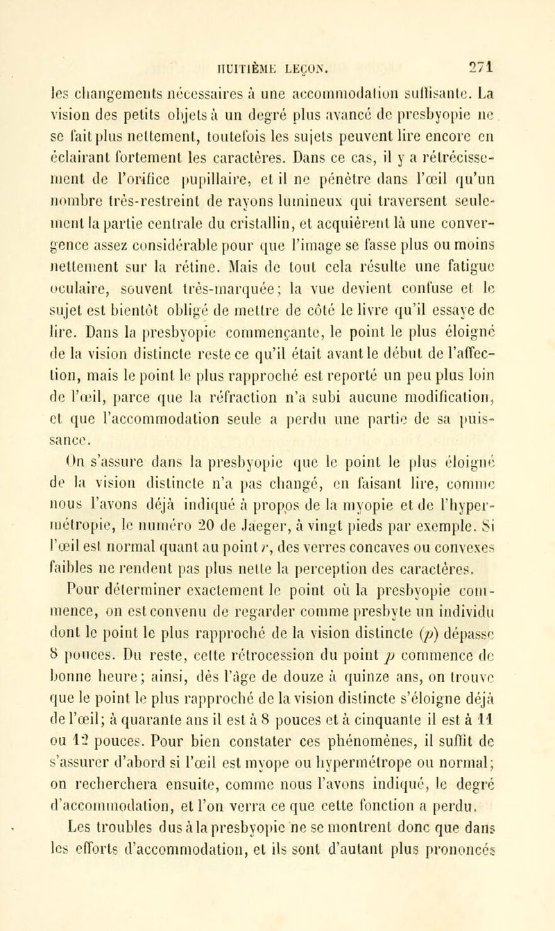 les changements nécessaires à une accommodation suffisante. La vision des petits objets à un degré plus avancé de presbyopie ne se lait plus nettement, toutefois les sujets peuvent lire encore en éclairant fortement les caractères. Dans ce cas, il y a rétrécisse- ment, de l'orifice pupillaire, et il ne pénètre dans l'œil qu'un nombre très-reslreint de rayons lumineux qui traversent seule- ment la partie centrale du cristallin, et acquièrent là une conver- gence assez considérable pour que l'image se fasse plus ou moins nettement sur la rétine. Mais de tout cela résulte une fatigue oculaire, souvent très-marquée; la vue devient confuse et le sujet est bientôt obligé de mettre de côté le livre qu'il essaye de lire. Dans la presbyopie commençante, le point le plus éloigne de la vision distincte reste ce qu'il était avantle début de l'affec- tion, mais le point le plus rapproché est reporté un peu plus loin de l'œil, parce que la réfraction n'a subi aucune modification, et que l'accommodation seule a perdu une partie de sa puis- sance. On s'assure dans la presbyopie que le point le plus éloigné de la vision distincte n'a pas changé, en taisant lire, comme nous l'avons déjà indiqué à propos de la myopie et de l'hyper- métropie, le numéro 20 de Jaeger, à vingt pieds par exemple. ï>i l'œil est normal quant, au point r, des verres concaves ou convexes faibles ne rendent pas plus nette la perception des caractères. Pour déterminer exactement le point où la presbyopie com- mence, on est convenu de regarder comme presbyte un individu dont le point le plus rapproché de la vision distincte (p) dépasse 8 pouces. Du reste, celte rétrocession du point p commence de bonne heure; ainsi, dés l'âge de douze à quinze ans, on trouve que le point le plus rapproché de la vision distincte s'éloigne déjà de l'œil; à quarante ans il est à 8 pouces et à cinquante il est à 11 ou 12 pouces. Pour bien constater ces phénomènes, il suffît de s'assurer d'abord si l'œil est myope ou hypermétrope ou normal; on recherchera ensuite, comme nous l'avons indiqué, le degré d'accommodation, et l'on verra ce que cette fonction a perdu. Les troubles dus à la presbyopie ne se montrent donc que dans les efforts d'accommodation, et ils sont d'autant plus prononcés