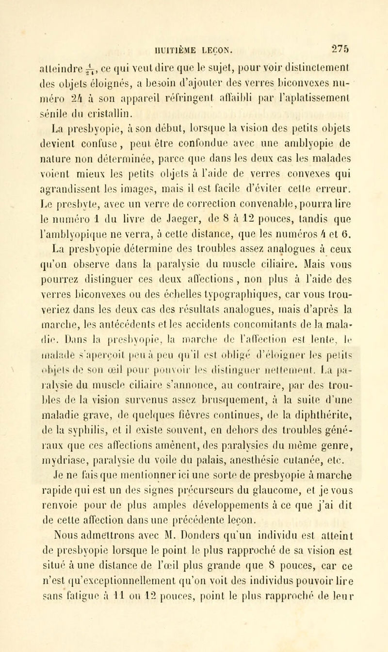 atteindre ^, ce qui veut dire que le sujet, pour voir distinctement des objets éloignes, a besoin d'ajouter des verres biconvexes nu- méro '2li à son appareil réfringent affaibli par l'aplatissement sénile du cristallin. La presbyopie, à son début, lorsque la vision des petits objets devient confuse, peut être confondue avec une amblyopie de nature non déterminée, parce que dans les deux cas les malades voient mieux les petits objets à l'aide de verres convexes qui agrandissent les images, mais il est facile d'éviter celle erreur. Le presbyte, avec un verre de correction convenable, pourra lire le numéro 1 du livre de Jaeger, de 8 h 12 pouces, tandis que l'amblyopique ne verra, à cette distance, que les numéros h et 6. La presbyopie détermine des troubles assez analogues à ceux qu'on observe dans la paralysie du muscle ciliaire. Mais vous pourrez distinguer ces deux affections , non plus à l'aide des verres biconvexes ou des échelles typographiques, car vous trou- veriez dans les deux cas des résultats analogues, mais d'après la marche, les antécédents elles accidents concomitants de la mala- die Dans la presbyopie, la marche de l'affection esl lente, le malade s'aperçoit peu à peu qu'il est obligé d'éloigner les pelits objets de son œil pour pouvoir les distinguer nettement, La pa- ralysie du muscle ciliaire s'annonce, au contraire, par des trou- bles de la vision survenus assez brusquement, à la suite d'une maladie grave, de quelques fièvres continues, de la diphthérite, de la syphilis, et il existe souvent, en dehors des troubles géné- raux que ces affections amènent, des paralysies du même genre, mydriase, paralysie du voile du palais, anesthésic cutanée, etc. Je ne lais que mentionner ici une sorte de presbyopie à marche rapide qui est un des signes précurseurs du glaucome, et je vous renvoie pour de plus amples développements à ce que j'ai dit de celte affection dans une précédente leçon. Nous admettrons avec M. Donders qu'un individu est atteint de presbyopie lorsque le point le plus rapproché de sa vision est situé aune dislance de l'œil plus grande que 8 pouces, car ce n'est qu'exceptionnellement qu'on voit des individus pouvoir lire sans fatigue à 41 ou 12 pouces, point le plus rapproché de leur