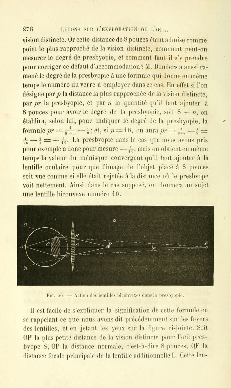 vision distincte. Or cette distance de 8 ponces étant admise comme point le plus rapproché de la vision distincte, comment peut-on mesurer le degré de presbyopie, et comment faut-il s'y prendre pour corriger ce défaut d'accommodation? M. Donders a aussi ra- mené le degré de la presbyopie à une formule qui donne en même temps le numéro du verre à employer dans ce cas. En effet si l'on désigne par p la distance la plus rapprochée de la vision distincte, par pr la presbyopie, et par n la quantité qu'il faut ajouter à 8 pouces pour avoir le degré de la presbyopie, soit 8 -f- n, on établira, selon lui, pour indiquer le degré de la presbyopie, la formule pr = g-— — | ; et, si p = 16, on aura pr = ^ — f =: f$ — | sa= — ~. La presbyopie dans le cas que nous avons pris pour exemple a donc pour mesure — ~, mais on obtient en même temps la valeur du ménisque convergent qu'il faut ajouter à la lentille oculaire pour que l'image de l'objet placé à 8 pouces soit vue comme si elle était rejetée à la distance où le presbyope voit nettement. Ainsi dans le cas supposé, on donnera au sujet une lentille biconvexe numéro 16. Fig. C6. — Action dos lentilles biconvexes dans la presbyopie. 11 est facile de s'expliquer la signification de cette formule en se rappelant ce que nous avons dit précédemment sur les foyers des lentilles, et en jetant les yeux sur la figure ci-jointe. Soit OP' la plus petite distance de la vision distincte pour l'œil pres- byope S, OP la distance normale, c'est-à-dire 8 pouces, QF la distance focale principale de la lentille additionnelle L. Cette Ion-