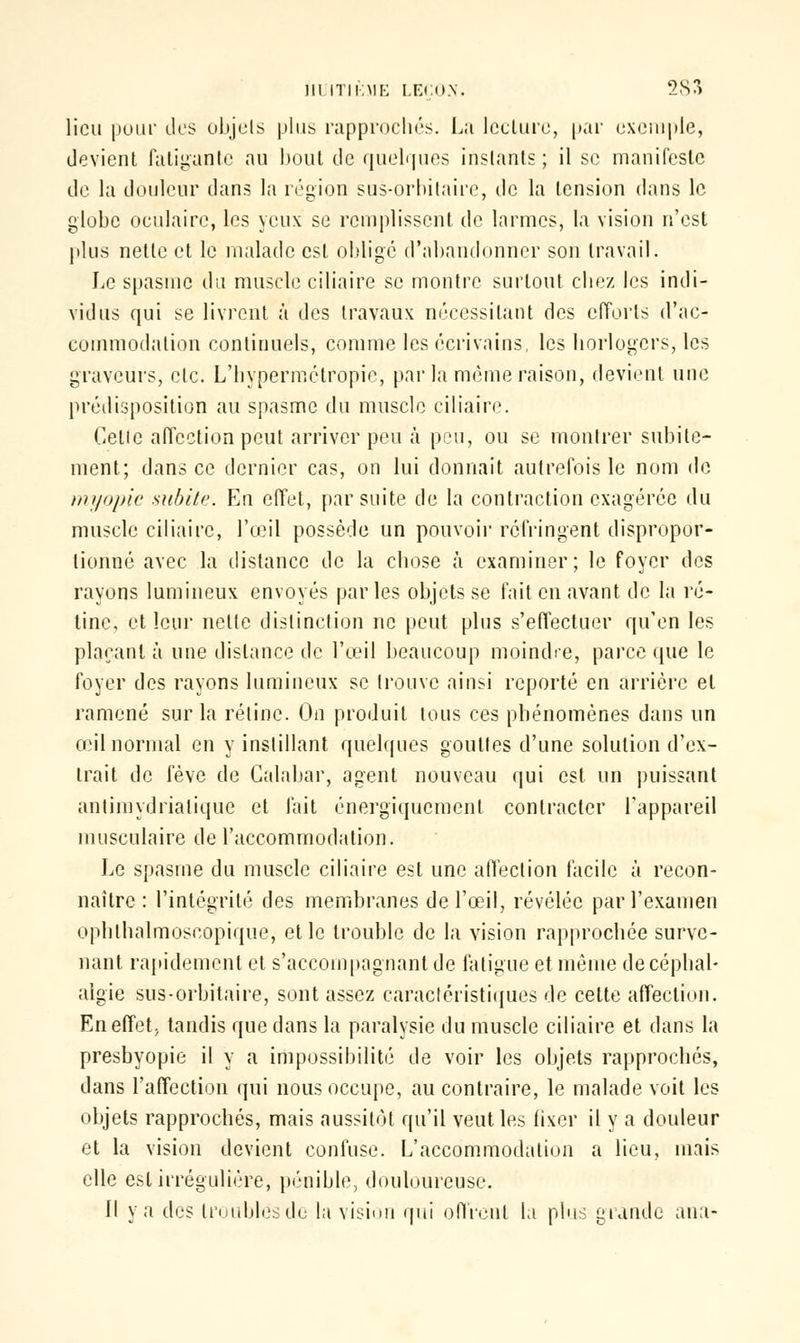 lieu [tour des objets plus rapprochés. La lecture, par exemple, devient fatigante au bout de quelques instants; il se manifeste de la douleur dans la région sus-orbitairc, de la tension dans le globe oculaire, les yeux se remplissent de larmes, la vision n'est plus nette et le malade est obligé d'abandonner son travail. Le spasme du muscle ciliaire se montre surtout chez les indi- vidus qui se livrent à des travaux nécessitant des efforts d'ac- commodation continuels, comme les écrivains, les horlogers, les graveurs, etc. L'hypermétropie, par la même raison, devient une prédisposition au spasme du muscle ciliaire. Celle affection peut arriver peu à peu, ou se montrer subite- ment; dans ce dernier cas, on lui donnait autrefois le nom de myopie subite. En effet, par suite de la contraction exagérée du muscle ciliaire, l'œil possède un pouvoir réfringent dispropor- tionné avec la distance de la chose à examiner; le foyer des rayons lumineux envoyés parles objets se fait en avant de la ré- tine, et leur nette distinction ne peut plus s'effectuer qu'en les plaçant à une dislance de l'œil beaucoup moindre, parce que le foyer des rayons lumineux se trouve ainsi reporté en arrière et ramené sur la rétine. On produit tous ces phénomènes dans un œil normal en y instillant quelques gouttes d'une solution d'ex- trait de fève de Galabar, agent nouveau qui est un puissant anlimydrialique et fait énergïqucmenl contracter l'appareil musculaire de l'accommodation. Le spasme du muscle ciliaire est une affection facile à recon- naître : l'intégrité des membranes de l'œil, révélée par l'examen ophlhalmoscopique, et le trouble de la vision rapprochée surve- nant rapidement et s'accompagnant de fatigue et même de céphal- algie sus-orbitaire, sont assez caractéristiques de cette affection. En effet; tandis que dans la paralysie du muscle ciliaire et dans la presbyopie il y a impossibilité de voir les objets rapprochés, dans l'affection qui nous occupe, au contraire, le malade voit les objets rapprochés, mais aussitôt qu'il veut les fixer il y a douleur et la vision devient confuse. L'accommodation a lieu, mais elle est irrégulière, pénible, douloureuse. Il ya des Lroublesdc la vision qui offrent la plus grande ana-