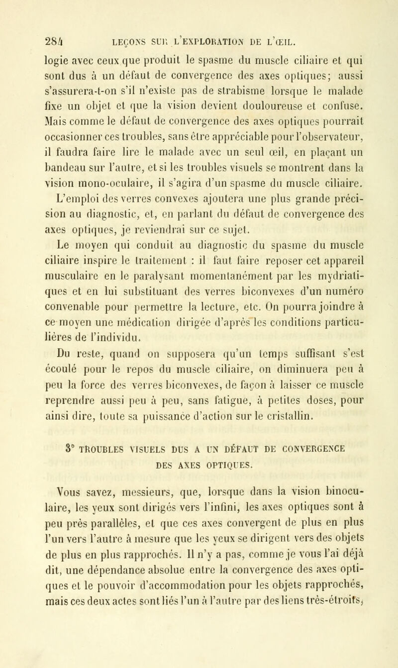 logie avec ceux que produit le spasme du muscle ciliaire et qui sont dus à un défaut de convergence des axes optiques; aussi s'assurera-t-on s'il n'existe pas de strabisme lorsque le malade fixe un objet et que la vision devient douloureuse et confuse. Mais comme le défaut de convergence des axes optiques pourrait occasionner ces troubles, sans être appréciable pour l'observateur, il faudra faire lire le malade avec un seul œil, en plaçant un bandeau sur l'autre, et si les troubles visuels se montrent dans la vision mono-oculaire, il s'agira d'un spasme du muscle ciliaire. L'emploi des verres convexes ajoutera une plus grande préci- sion au diagnostic, et, en parlant du défaut de convergence des axes optiques, je reviendrai sur ce sujet. Le moyen qui conduit au diagnostic du spasme du muscle ciliaire inspire le traitement : il faut faire reposer cet appareil musculaire en le paralysant momentanément par les mydriati- ques et en lui substituant des verres biconvexes d'un numéro convenable pour permettre la lecture, etc. On pourra joindre à ce moyen une médication dirigée d'après les conditions particu- lières de l'individu. Du reste, quand on supposera qu'un temps suffisant s'est écoulé pour le repos du muscle ciliaire, on diminuera peu à peu la force des verres biconvexes, de façon à laisser ce muscle reprendre aussi peu à peu, sans fatigue, à petites doses, pour ainsi dire, toute sa puissance d'action sur le cristallin. 3° TROUBLES VISUELS DUS A UN DÉFAUT DE CONVERGENCE DES AXES OPTIQUES. Vous savez, messieurs, que, lorsque dans la vision binocu- laire, les yeux sont dirigés vers l'infini, les axes optiques sont à peu près parallèles, et que ces axes convergent de plus en plus l'un vers l'autre à mesure que les yeux se dirigent vers des objets de plus en plus rapprochés. 11 n'y a pas, comme je vous l'ai déjà dit, une dépendance absolue entre la convergence des axes opti- ques et le pouvoir d'accommodation pour les objets rapprochés, mais ces deux actes sont liés l'un à l'autre par des liens très-étroifs,
