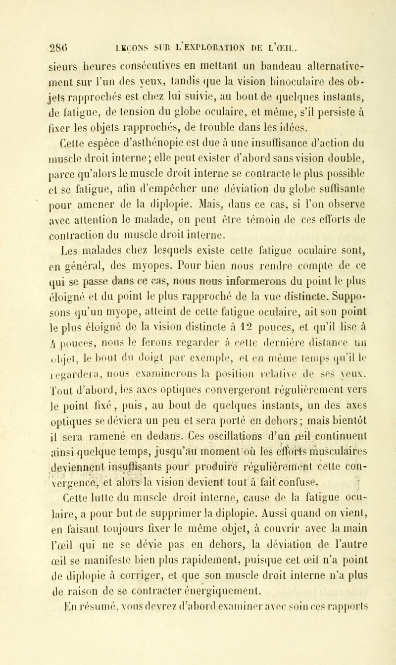 sieurs heures consécutives en incitant un bandeau alternative- ment sur l'un des yeux, tandis que la vision binoculaire des ob- jets rapprochés est chez lui suivie, au bout de quelques instants, de fatigue, de tension du globe oculaire, et même, s'il persiste à fixer les objets rapprochés, de trouble dans les idées. Celte espèce d'asthénopie est due à une insuffisance d'action du muscle droit interne; elle peut exister d'abord sans vision double, parce qu'alors le muscle droit interne se contracte le plus possible et se fatigue, afin d'empêcher une déviation du globe suffisante pour amener de la diplopie. Mais, dans ce cas, si l'on observe avec attention le malade, on peut être témoin de ces efforts de contraction du muscle droit interne. Les malades chez lesquels existe celle fatigue oculaire sont, en général, des myopes. Pour bien nous rendre compte de ce qui se passe dans ce cas, nous nous informerons du point le plus éloigné et du point le plus rapproché de la vue distincte. Suppo- sons qu'un myope, atteint de celle fatigue oculaire, ait son point le plus éloigné de la vision distincte à 12 pouces, et qu'il lise à l\ pouces, nous le ferons regarder à cette dernière dislance un objet, Le bout du doigt par exemple, ei en même temps qu'il le regardera, nous examinerons la position relative de ses yeux. Tout d'abord, les axes optiques convergeront régulièrement vers le point fixé, puis, au bout de quelques instants, un des axes optiques se déviera un peu et sera porté en dehors; mais bientôt il sera ramené en dedans. Ces oscillations d'un oui continuent ainsi quelque temps, jusqu'au moment où les efforts musculaires deviennent insuffisants pour produire régulièrement celle con- vergence, et alors la vision devient tout à fait confuse. Cette lullc du muscle droit interne, cause de la fatigue ocu- laire, a pour but de supprimer la diplopie. Aussi quand on vient, en faisant toujours fixer le même objet, à couvrir avec la main l'œil qui ne se dévie pas en dehors, la déviation de l'autre œil se manifeste bien plus rapidement, puisque cet œil n'a point de diplopie à corriger, et que son muscle droit interne n'a plus de raison de se contracter énergiquement. En résumé, vous devrez d'abord examiner avec soiu ces rapports