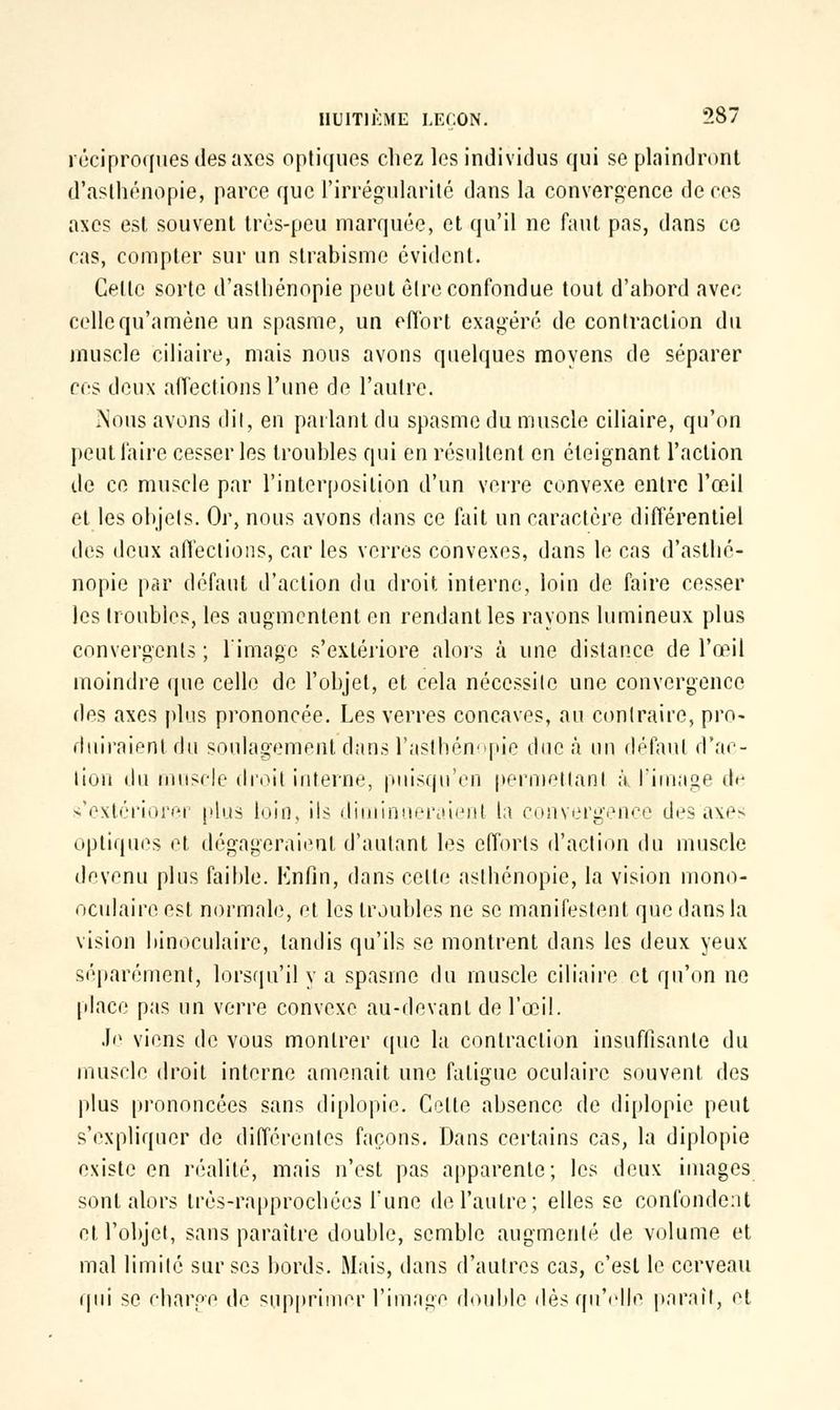 réciproques des axes optiques chez les individus qui se plaindront d'asthénopie, parce que l'irrégularité dans la convergence de ces axes est souvent très-peu marquée, et qu'il ne faut pas, dans ce cas, compter sur un strabisme évident. Cette sorte d'asthénopie peut être confondue tout d'abord avec celle qu'amène un spasme, un effort exagéré de contraction du muscle biliaire, mais nous avons quelques moyens de séparer ces deux affections l'une de l'autre. ÎNous avons dit, en parlant du spasme du muscle ciliaire, qu'on peut faire cesser les troubles qui en résultent en éteignant l'action de ce muscle par l'interposition d'un verre convexe entre l'œil et les objets. Or, nous avons dans ce fait un caractère différentiel des deux affections, car les verres convexes, dans le cas d'asthé- nopie par défaut d'action du droit interne, loin de faire cesser les troubles, les augmentent en rendant les rayons lumineux plus convergents ; l'image s'extériore alors à une distance de l'œil moindre que celle de l'objet, et cela nécessite une convergence dos axes plus prononcée. Les verres concaves, au contraire, pro- duiraient du soulagement dans l'aslhénopie due à un défaut d'ac- tion du muscle droit interne, puisqu'en permettant ;'i l'image de s'extériorer plus loin, ils diminueraient la convergence des axes optiques et dégageraient d'autant les efforts d'action du muscle devenu plus faible. Enfin, dans cette asthénopie, la vision mono- oculaire est normale, et les troubles ne se manifestent que dans la vision binoculaire, tandis qu'ils se montrent dans les deux yeux séparément, lorsqu'il y a spasme du muscle ciliaire et qu'on ne place pas un verre convexe au-devant de l'œil. Je viens de vous montrer (pie la contraction insuffisante du muscle droit interne amenait une fatigue oculaire souvent des plus prononcées sans diplopie. Celte absence de diplopie peut s'expliquer de différentes façons. Dans certains cas, la diplopie existe en réalité, mais n'est pas apparente; les deux images sont alors très-rapprochées Tune de l'autre; elles se confondent et l'objet, sans paraître double, semble augmenté de volume et mal limité sur ses bords. Mais, dans d'autres cas, c'est le cerveau qui se ebarpe de supprimer l'image double dès qu'elle parait, et