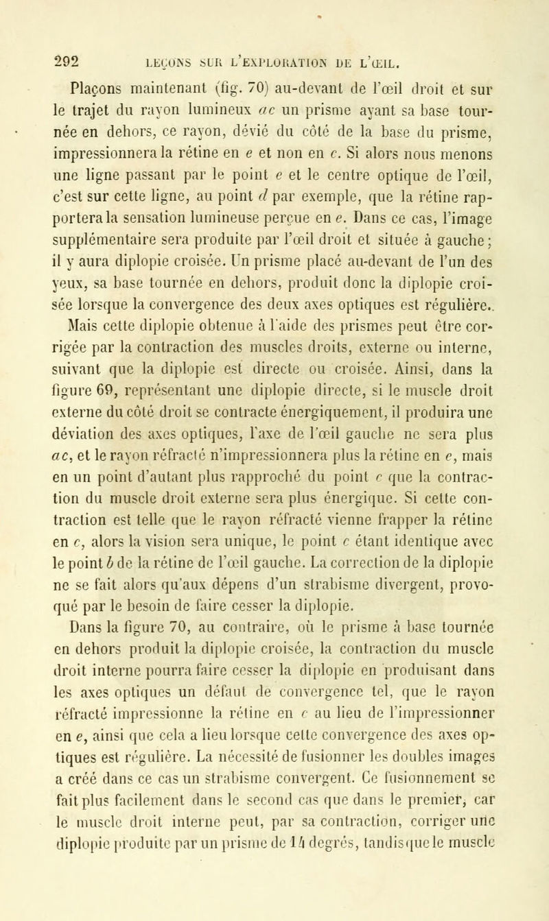 Plaçons maintenant (iig. 70) au-devant de l'œil droit et sur le trajet du rayon lumineux ac un prisme ayant sa base tour- née en dehors, ce rayon, dévié du côté de la base du prisme, impressionnera la rétine en e et non en c. Si alors nous menons une ligne passant par le point e et le centre optique de l'œil, c'est sur cette ligne, au point d par exemple, que la rétine rap- porterai sensation lumineuse perçue en e. Dans ce cas, l'image supplémentaire sera produite par l'œil droit et située à gauche; il y aura diplopie croisée. Un prisme placé au-devant de l'un des yeux, sa base tournée en dehors, produit donc la diplopie croi- sée lorsque la convergence des deux axes optiques est régulière. Mais cette diplopie obtenue à l'aide des prismes peut être cor- rigée par la contraction des muscles droits, externe ou interne, suivant que la diplopie est directe ou croisée. Ainsi, dans la figure 69, représentant une diplopie directe, si le muscle droit externe du côté droit se contracte énergïquement, il produira une déviation des axes optiques, Taxe de l'œil gauche ne sera plus ac, et le rayon réfracté n'impressionnera plus la rétine en c, mais en un point d'autant plus rapproché du point c que la contrac- tion du muscle droit externe sera plus énergique. Si cette con- traction est telle que le rayon réfracté vienne frapper la rétine en c, alors la vision sera unique, le point c étant identique avec le point b de la rétine de l'œil gauche. La correction de la diplopie ne se fait alors qu'aux dépens d'un strabisme divergent, provo- qué par le besoin de faire cesser la diplopie. Dans la figure 70, au contraire, où le prisme à base tournée en dehors produit la diplopie croisée, la contraction du muscle droit interne pourra faire cesser la diplopie en produisant dans les axes optiques un défaut de convergence tel, que le rayon réfracté impressionne la rétine en c au lieu de l'impressionner en e, ainsi que cela a lieu lorsque celle convergence des axes op- tiques est régulière. La nécessité de fusionner les doubles images a créé dans ce cas un strabisme convergent. Ce fusionnement se fait plus facilement dans le second cas que dans le premier, car le muscle droit interne peut, par sa contraction, corriger une diplopie produite par un prisme de 14 degrés, tandis que le muscle
