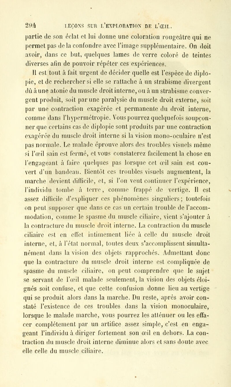partie de son éclat et lui donne une coloration rougeàtre qui ne permet pas de la confondre avec l'image supplémentaire. On doit avoir, dans ce but, quelques lames de verre coloré de teintes diverses afin de pouvoir répéter ces expériences. 11 est tout à fait urgent de décider quelle est l'espèce de diplo- pie, et de rechercher si elle se rattache à un strabisme divergent dû à une atonie du muscle droit interne, ou ta un strabisme conver- gent produit, soit par une paralysie du muscle droit externe, soit par une contraction exagérée et permanente du droit interne, comme dans l'hypermétropie. Vous pourrez quelquefois soupçon- ner que certains cas de diplopie sont produits par une contraction exagérée du muscle droit interne si la vision mono-oculaire n'est pas normale. Le malade éprouve alors des troubles visuels même si l'œil sain est fermé, et vous constaterez facilement la chose en l'engageant à faire quelques pas lorsque cet œil sain est cou- vert d'un bandeau. Bientôt ces troubles visuels augmentent, la marche devient difficile, et, si l'on veut continuer l'expérience, l'individu tombe à terre, comme frappé de vertige. Il est assez difficile d'expliquer ces phénomènes singuliers; toutefois on peut supposer que dans ce cas un certain trouble de l'accom- modation, comme le spasme du muscle ciliaire, vient s'ajouter à la contracture du muscle droit interne. La contraction du muscle ciliaire est en effet intimement liée à celle du muscle droit interne, et, à l'état normal, toutes deux s'accomplissent simulta- nément dans la vision des objets rapprochés. Admettant donc que la contracture du muscle droit interne est compliquée de spasme du muscle ciliaire, on peut comprendre que le sujet se servant de l'œil malade seulement, la vision des objets éloi- gnés soit confuse, et que cette confusion donne lieu au vertige qui se produit alors dans la marche. Du reste, après avoir con- staté l'existence de ces troubles dans la vision monoculaire, lorsque le malade marche, vous pourrez les atténuer ou les effa- cer complètement par un artifice assez simple, c'est en enga- geant l'individu à diriger fortement son œil en dehors. La con- traction du muscle droit interne diminue alors et sans doute avec elle celle du muscle ciliaire.