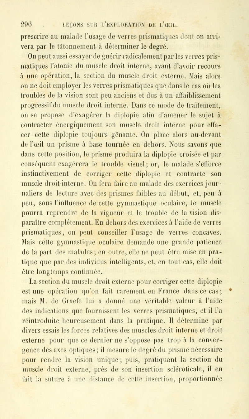 prescrire au malade l'usage de verres prismatiques dont on arri- vera par le tâtonnement à déterminer le degré, On peut aussi essayer de guérir radicalement par les verres pris- matiques l'atonie du muscle droit interne, avant d'avoir recours à une opération, la section du muscle droit externe. Mais alors on ne doit employer les verres prismatiques que dans le cas où les troubles de la vision sont peu anciens et dus à un affaiblissement progressif du muscle droit interne. Dans ce mode de traitement, on se propose d'exagérer la diplopie afin d'amener le sujet à contracter énergiquement son muscle droit interne pour effa- cer cette diplopie toujours gênante. On place alors au-devant de l'œil un prisme à base tournée en dehors. Nous savons que dans celte position, le prisme produira la diplopie croisée et par conséquent exagérera le trouble visuel; or, le malade s'efforce instinctivement de corriger cette diplopie et contracte son muscle droit-interne. On fera faire au malade des exercices jour- naliers de lecture avec des prismes faibles au début, et, peu à peu, sous l'influence de cette gymnastique oculaire, le muscle pourra reprendre de la vigueur et le trouble de la vision dis- paraître complètement. En dehors des exercices à l'aide de verres prismatiques, on peut conseiller l'usage de verres concaves. Mais cette gymnastique oculaire demande une grande patience de la part des malades; en outre, elle ne peut être mise en pra- tique que par des individus intelligents, et, en tout cas, elle doit être longtemps continuée. La section du muscle droit externe pour corriger cette diplopie est une opération qu'on fait rarement en France dans ce cas; mais M. de Graefe lui a donné une véritable valeur à l'aide des indications que fournissent les verres prismatiques, et il l'a réintroduite heureusement dans la pratique. Il détermine par divers essais les forces relatives des muscles droit interne et droit externe pour que ce dernier ne s'oppose pas trop à la conver- gence des axes optiques; il mesure le degré du prisme nécessaire pour rendre la vision unique; puis, pratiquant la section du muscle droit externe, près de son insertion scléroticale, il en fait la suture à une distance de celte insertion, proportionnée