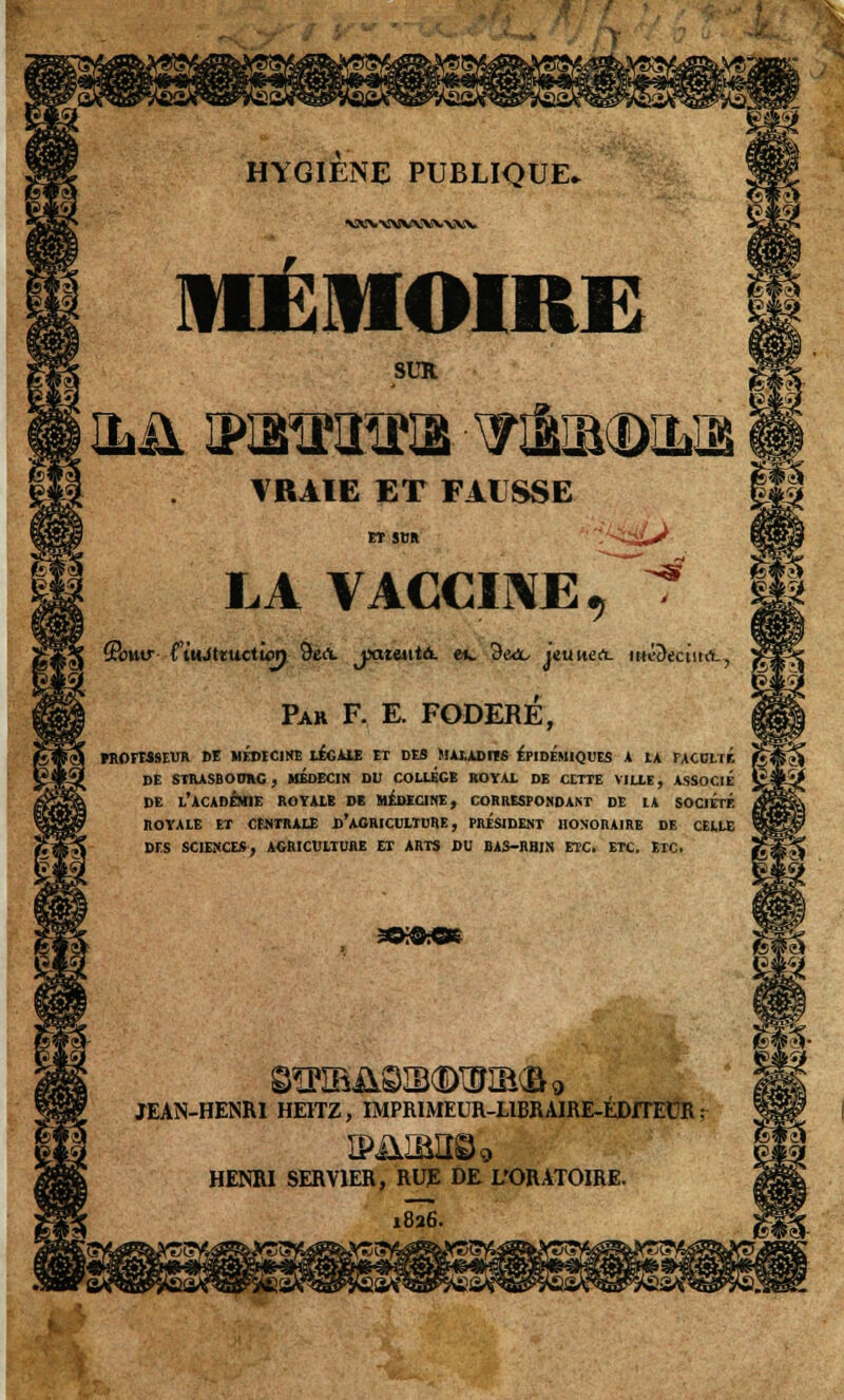 vxx.-^vwvww MÉMOIRE SUR ILJ13P5MÏÏKE2 -WfoSlŒiïm VRAIE ET FAUSSE ET SUR . LA VACCINE, -s? (Poutr CiuJttuctwn 9ert. jxueutâ. ev 9e<x, jeuuert- ttté&ectiKL, Par F, E. FODERÉ, KlOrM9EU» DE MEDECINE LEGALE ET DES MALADI1S EPIDEMIQUES A 1A FACULTE DE STRASBOURG, MEDECIN DU COLLEGE ROYAL DE CETTE VILLE, ASSOCIE DE L'ACADÉMIE ROYALE DE MÉDECINE, CORRESPONDANT DE LA SOCIÉTÉ ROYALE ET CENTRALE D'AGRICULTURE , PRESIDENT HONORAIRE DE CELLE DIS SCIENCES, AGRICULTURE ET ARTS DU BAS-RBIN ETC. ETC. ETC. JEAN-HENRI HE1TZ, IMPRIMEUR-LIBRAIRE-ÉDITEUR ; HENRI SERV1ER, RUE DE L'ORATOIRE. 1826.