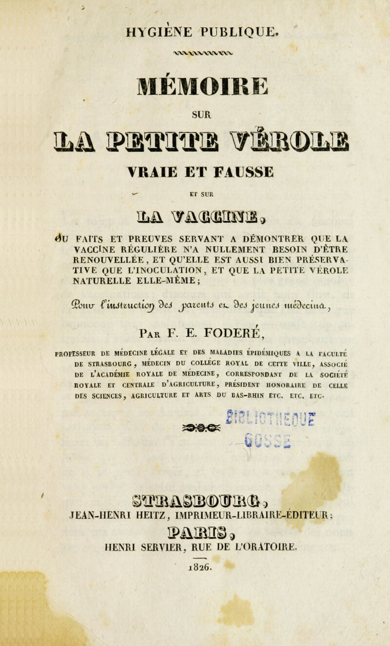 'VSWXWWVWV MEMOIRE SUR TOI TRAIE ET FAUSSE «- ET SUR <$U FAITS ET PREUVES SERVANT A DÉMONTRER QUE LA VACCINE RÉGULIÈRE N'A NULLEMENT BESOIN D'ÊTRE RENOUVELLEE , ET QU'ELLE EST AUSSI BIEN PRÉSERVA TIVE QUE L'INOCULATION, ET QUE LA PETITE VÉROLE NATURELLE ELLE-MÊME; CPouir l'iuJtzuction 9ei patc\iU eu. 9&J icuitcj uté&ectuâ., Par F. E. FODERE, PROFESSEUR DE MEDECINE lÉGALE ET DES MALADIES ÉPIDEMIgUES A LA TACULTE DE STRASBOURG, MEDECIN DU COLLEGE ROYAL DE CETTE VILLE, ASSOCIE DE L'ACADÉMIE ROYALE DE MEDECINE, CORRESPONDANT DE LA SOCIÉTÉ ROYALE ET CENTRALE D'AGRICULTURE, PRESIDENT HONORAIRE DE CELLE DES SCIENCES, AGRICULTURE ET ARTS DU BAS-RHIN ETC. ETC. ETC ï©^€5 OTB&©IBOTIB(&9 JEAN-HENRI HE1TZ, IMPRIMEUR-LIBRAIRE-ÉDITEUR ; S>J1IBIÎ©9 HENRI SERV1ER, RUE DE L'ORATOIRE. 1826.