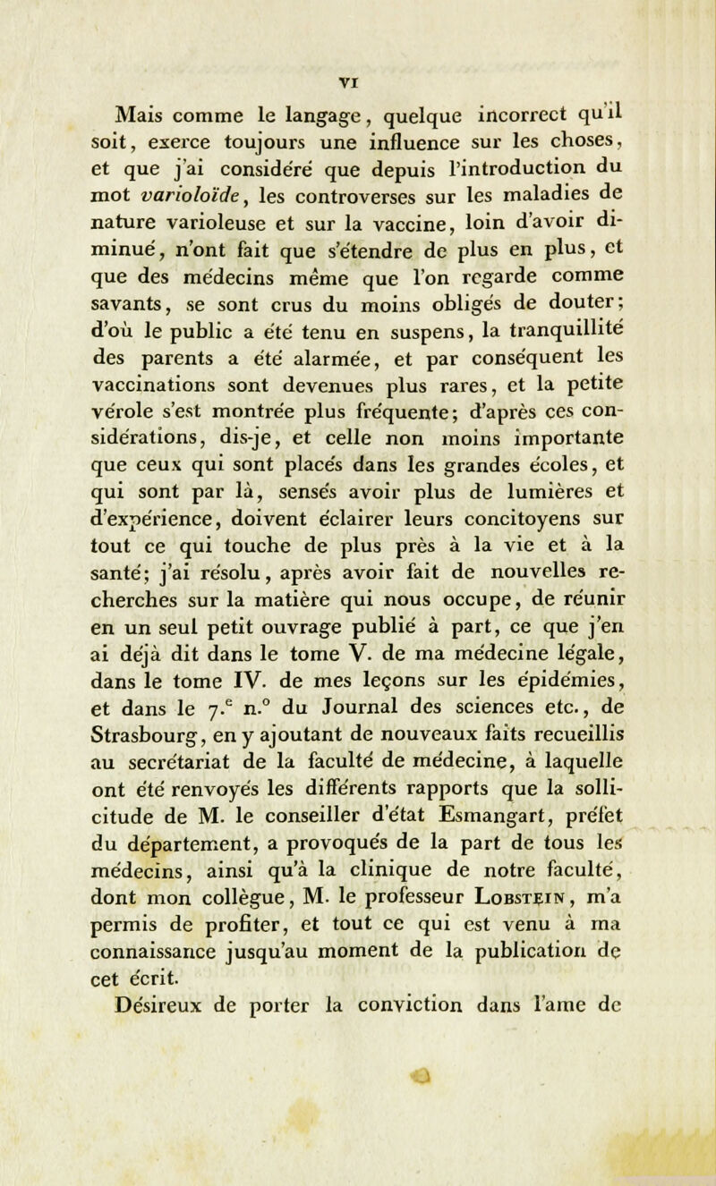 Mais comme le langage, quelque incorrect qu'il soit, exerce toujours une influence sur les choses, et que j'ai conside'ré que depuis l'introduction du mot varioloïde, les controverses sur les maladies de nature varioleuse et sur la vaccine, loin d'avoir di- minué, n'ont fait que s'étendre de plus en plus, et que des médecins même que l'on regarde comme savants, se sont crus du moins obligés de douter; d'où le public a été tenu en suspens, la tranquillité des parents a été alarmée, et par conséquent les vaccinations sont devenues plus rares, et la petite vérole s'est montrée plus fréquente; d'après ces con- sidérations, dis-je, et celle non moins importante que ceux qui sont placés dans les grandes écoles, et qui sont par là, sensés avoir plus de lumières et d'expérience, doivent éclairer leurs concitoyens sur tout ce qui touche de plus près à la vie et à la santé; j'ai résolu, après avoir fait de nouvelles re- cherches sur la matière qui nous occupe, de réunir en un seul petit ouvrage publié à part, ce que j'en ai déjà dit dans le tome V. de ma médecine légale, dans le tome IV. de mes leçons sur les épidémies, et dans le 7-e n.° du Journal des sciences etc., de Strasbourg, en y ajoutant de nouveaux faits recueillis au secrétariat de la faculté de médecine, à laquelle ont été renvoyés les différents rapports que la solli- citude de M. le conseiller d'état Esmangart, préfet du département, a provoqués de la part de tous les médecins, ainsi qu'à la clinique de notre faculté, dont mon collègue, M. le professeur Lobstein , m'a permis de profiter, et tout ce qui est venu à ma connaissance jusqu'au moment de la publication de cet écrit. Désireux de porter la conviction dans l'ame de ■J