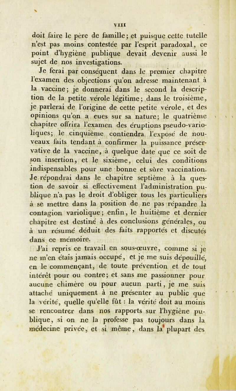 doit faire le père de famille ; et puisque cette tutelle n'est pas moins contestée par l'esprit paradoxal, ce point d'hygiène publique devait devenir aussi le sujet de nos investigations. Je ferai par conséquent dans le premier chapitre l'examen des objections qu'on adresse maintenant à la vaccine; je donnerai dans le second la descrip- tion de la petite vérole légitime; dans le troisième, je parierai de l'origine de cette petite vérole, et des opinions qu'on a eues sur sa nature; le quatrième chapitre offrira l'examen des éruptions pseudo-vario- liques; le cinquième contiendra l'exposé de nou- veaux faits tendant à confirmer la puissance préser- vative de la vaccine, à quelque date que ce soit de son insertion, et le sixième, celui des conditions indispensables pour une bonne et sûre vaccination. Je répondrai dans le chapitre septième à la ques- tion de savoir si effectivement l'administration pu- blique n'a pas le droit d'obliger tous les particuliers à se mettre dans la position de ne pas répandre la contagion variolique; enfin, le huitième et dernier chapitre est destiné à des conclusions générales, ou à un résumé déduit des faits rapportés et discutés dans ce mémoire. J'ai repris ce travail en sous-œuvre, comme si je ne m'en étais jamais occupé, et je me suis dépouillé, en le commençant, de toute prévention et de tout intérêt pour ou contre; et sans me passionner pour aucune chimère ou pour aucun parti, je me suis attaché uniquement à ne présenter au public que la vérité, quelle qu'elle fût : la vérité doit au moins se rencontrer dans nos rapports sur l'hygiène pu- blique, si on ne la professe pas toujours dans la médecine privée, et si même, dans la* plupart des