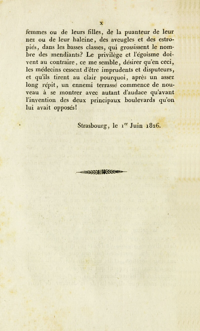 nez ou de leur haleine, des aveugles et des estro- piés, dans les basses classes, qui grossissent le nom- bre des mendiants? Le privilège et l'égoisme doi- vent au contraire, ce me semble, désirer qu'en ceci, les médecins cessent detre imprudents et disputeurs, et qu'ils tirent au clair pourquoi, après un assez long répit, un ennemi terrassé commence de nou- veau à se montrer avec autant d'audace qu'avant l'invention des deux principaux boulevards qu'on lui avait opposés! Strasbourg, le ier Juin 1826.