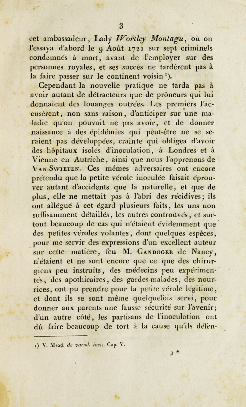 cet ambassadeur, Lady IVorlley Montagu, où on l'essaya d'abord le o. Août 1721 sur sept criminels condamnés à mort, avant de l'employer sur des personnes royales, et ses succès ne tardèrent pas à la faire passer sur le continent voisin '). Cependant la nouvelle pratique ne tarda pas à avoir autant de de'tracteurs que de prôneurs qui lui donnaient des louanges outrées. Les premiers l'ac- cusèrent , non sans raison, d'anticiper sur une ma- ladie qu'on pouvait ne pas avoir, et de donner naissance à des épidémies qui peut-être ne se se- raient pas développées, crainte qui obligea d'avoir des hôpitaux isolés d'inoculation, à Londres et à Vienne en Autriche, ainsi que nous l'apprenons de Van-Swieten. Ces mêmes adversaires ont encore prétendu que la petite vérole inoculée faisait éprou- ver autant d'accidents que la naturelle, et que de plus, elle ne mettait pas à l'abri des récidives; ils ont allégué à cet égard plusieurs faits, les uns non suffisamment détaillés, les autres controuvés, et sur- tout beaucoup de cas qui n'étaient évidemment que des petites véroles volantes, dont quelques espèces, pour me servir des expressions d'un excellent auteur sur cette matière, feu M. Gandoger de Nancy, n'étaient et ne sont encore que ce que des chirur- giens peu instruits, des médecins peu expérimen- tés, des apothicaires, des gardes-malades, des nour- rices, ont pu prendre pour la petite vérole légitime, et dont ils se sont même quelquefois servi, pour donner aux parents une fausse sécurité sur l'avenir; d'un autre côté, les partisans de l'inoculation ont dû. faire beaucoup de tort à la cause qu'ils défen- 1) V. Mead. de variol. incis. Cap. \.