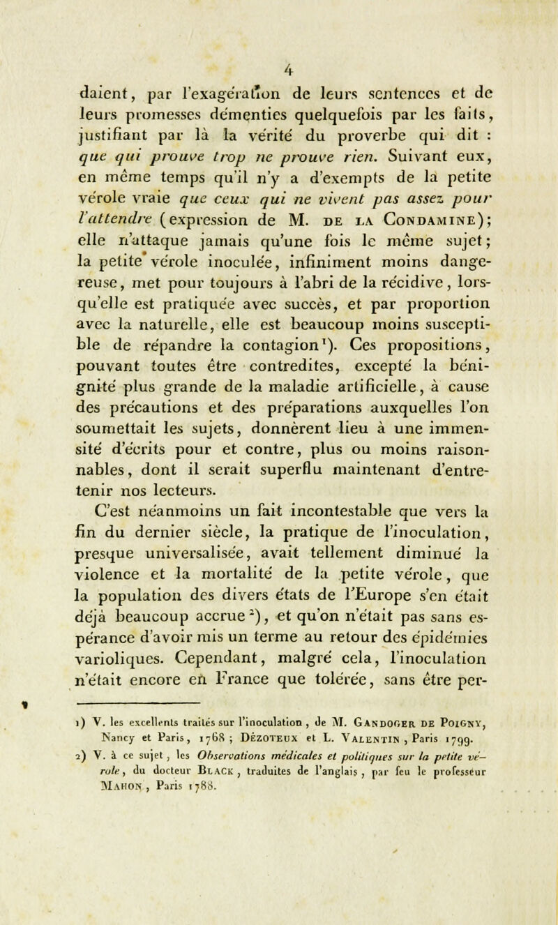 daient, par 1'exagératîon de leurs sentences et de leurs promesses démenties quelquefois par les faits, justifiant par là la vérité du proverbe qui dit : que qui prouve trop ne prouve rien. Suivant eux, en même temps qu'il n'y a d'exempts de la petite vérole vraie que ceux qui ne vivent pas assez pour l'attendre (expression de M. de la Condamine); elle n'attaque jamais qu'une fois le même sujet ; la petite vérole inoculée, infiniment moins dange- reuse, met pour toujours à l'abri de la récidive, lors- qu'elle est pratiquée avec succès, et par proportion avec la naturelle, elle est beaucoup moins suscepti- ble de répandre la contagion). Ces propositions, pouvant toutes être contredites, excepté la béni- gnité plus grande de la maladie artificielle, à cause des précautions et des préparations auxquelles l'on soumettait les sujets, donnèrent lieu à une immen- sité d'écrits pour et contre, plus ou moins raison- nables, dont il serait superflu maintenant d'entre- tenir nos lecteurs. C'est néanmoins un fait incontestable que vers la fin du dernier siècle, la pratique de l'inoculation, presque universalisée, avait tellement diminué la violence et la mortalité de la petite vérole, que la population des divers états de l'Europe s'en était déjà beaucoup accrue2), et qu'on n'était pas sans es- pérance d'avoir mis un terme au retour des épidémies varioliques. Cependant, malgré cela, l'inoculation n'était encore en France que tolérée, sans être per- 1) V. les excellents traites sur l'inoculation, de M. GandOGER de PoiGny, Nancy et Paris, 1768; DÊzoteux et L. Valentin , Paris 1799. 2) V. à ce sujet , les Observations médicales et politiques sur la petite vé- role , du docteur Black , traduites de l'anglais, [iar feu le professeur Mahon , Paris 178;*.