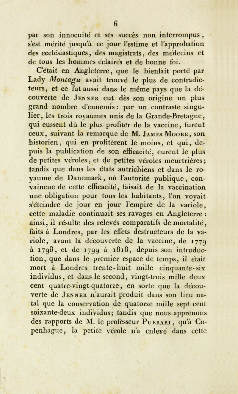 par son innocuité et ses succès non interrompus , s'est mérité jusqu'à ce jour l'estime et l'approbation des ecclésiastiques, des magistrats, des médecins et de tous les hommes éclairés et de bonne foi. C'était en Angleterre, que le bienfait porté par Lady Montagu avait trouvé le plus de contradic- teurs, et ce fut aussi dans le même pays que la dé- couverte de Jenner eut dès son origine un plus grand nombre d'ennemis : par un contraste singu- lier, les trois royaumes unis de la Grande-Bretagne, qui eussent du le plus profiter de la vaccine, furent ceux, suivant la remarque de M. James Moore, son historien, qui en profitèrent le moins, et qui, de- puis la publication de son efficacité, eurent le plus de petites véroles, et de petites véroles meurtrières ; tandis que dans les états autrichiens et dans le ro- yaume de Danemark, où l'autorité publique, con- vaincue de cette efficacité, faisait de la vaccination une obligation pour tous les habitants, l'on voyait s'éteindre de jour en jour l'empire de la variole, cette maladie continuait ses ravages en Angleterre : ainsi, il résulte des relevés comparatifs de mortalité, faits à Londres, par les effets destructeurs de la va- riole, avant la découverte de la vaccine, de 1779 à 1798, et de 1799 à 1818, depuis son introduc- tion, que dans le premier espace de temps, il était mort à Londres trente-huit mille cinquante-six individus, et dans le second, vingt-trois mille deux cent quatre-vingt-quatorze, en sorte que la décou- verte de Jenner n'aurait produit dans son lieu na- tal que la conservation de quatorze mille sept cent soixante-deux individus; tandis que nous apprenons des rapports de M. le professeur Puerari , qu'à Co- penhague, la petite vérole n'a enleyé dans cette