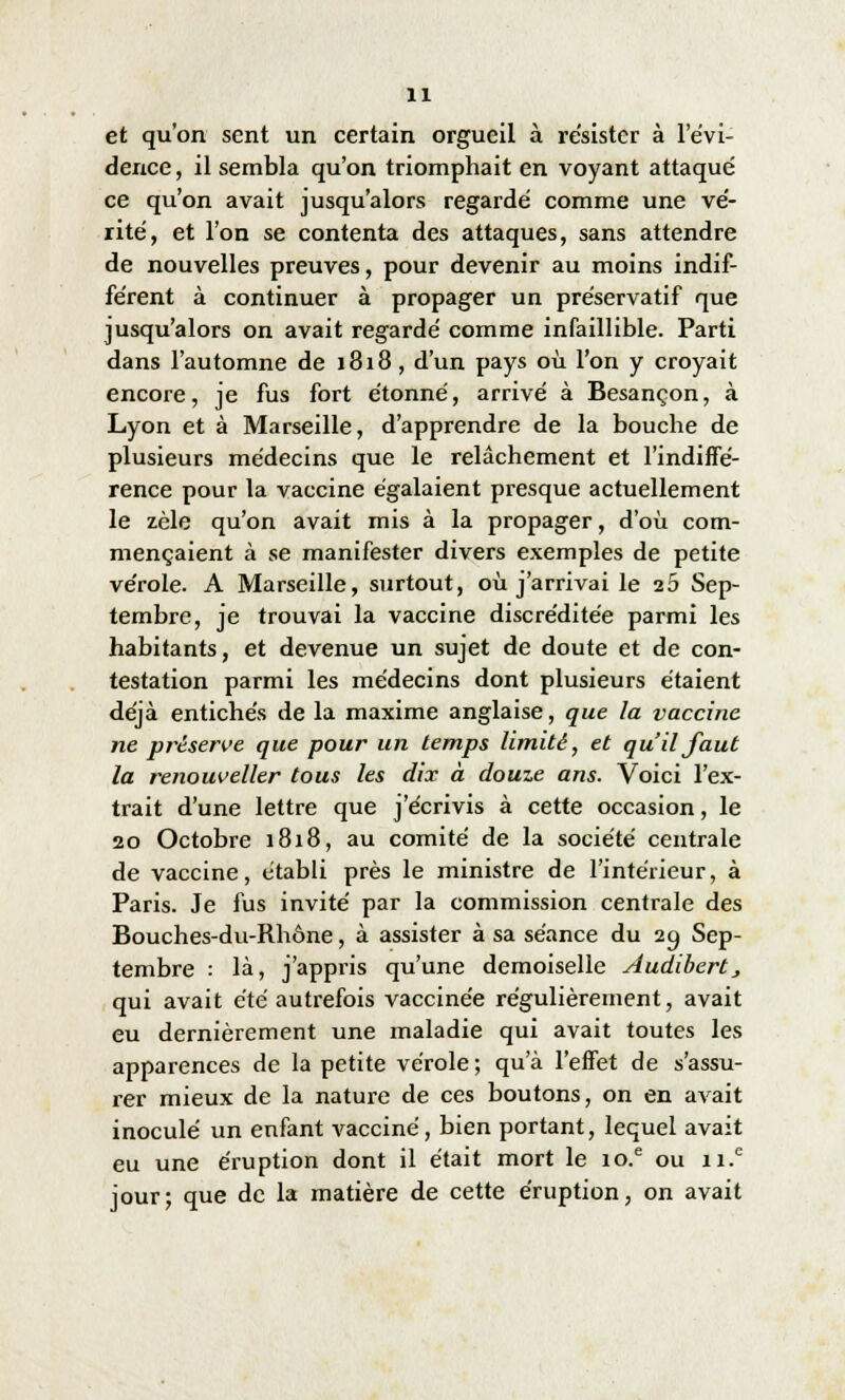 et qu'on sent un certain orgueil à résister à l'évi- dence , il sembla qu'on triomphait en voyant attaqué ce qu'on avait jusqu'alors regardé comme une vé- rité, et l'on se contenta des attaques, sans attendre de nouvelles preuves, pour devenir au moins indif- férent à continuer à propager un préservatif que jusqu'alors on avait regardé comme infaillible. Parti dans l'automne de 1818 , d'un pays où l'on y croyait encore, je fus fort étonné, arrivé à Besançon, à Lyon et à Marseille, d'apprendre de la bouche de plusieurs médecins que le relâchement et l'indiffé- rence pour la vaccine égalaient presque actuellement le zèle qu'on avait mis à la propager, d'où com- mençaient à se manifester divers exemples de petite vérole. A Marseille, surtout, où j'arrivai le ib Sep- tembre, je trouvai la vaccine discréditée parmi les habitants, et devenue un sujet de doute et de con- testation parmi les médecins dont plusieurs étaient déjà entichés de la maxime anglaise, que la vaccine ne préserve que pour un temps limité, et qu'il faut la renouveller tous les dix à douze ans. Voici l'ex- trait d'une lettre que j'écrivis à cette occasion, le 20 Octobre 1818, au comité de la société centrale de vaccine, établi près le ministre de l'intérieur, à Paris. Je fus invité par la commission centrale des Bouches-du-Rhône, à assister à sa séance du 20, Sep- tembre : là, j'appris qu'une demoiselle Audibert > qui avait été autrefois vaccinée régulièrement, avait eu dernièrement une maladie qui avait toutes les apparences de la petite vérole ; qu'à l'effet de s'assu- rer mieux de la nature de ces boutons, on en avait inoculé un enfant vacciné, bien portant, lequel avait eu une éruption dont il était mort le io.e ou n.e jour; que de la matière de cette éruption, on avait