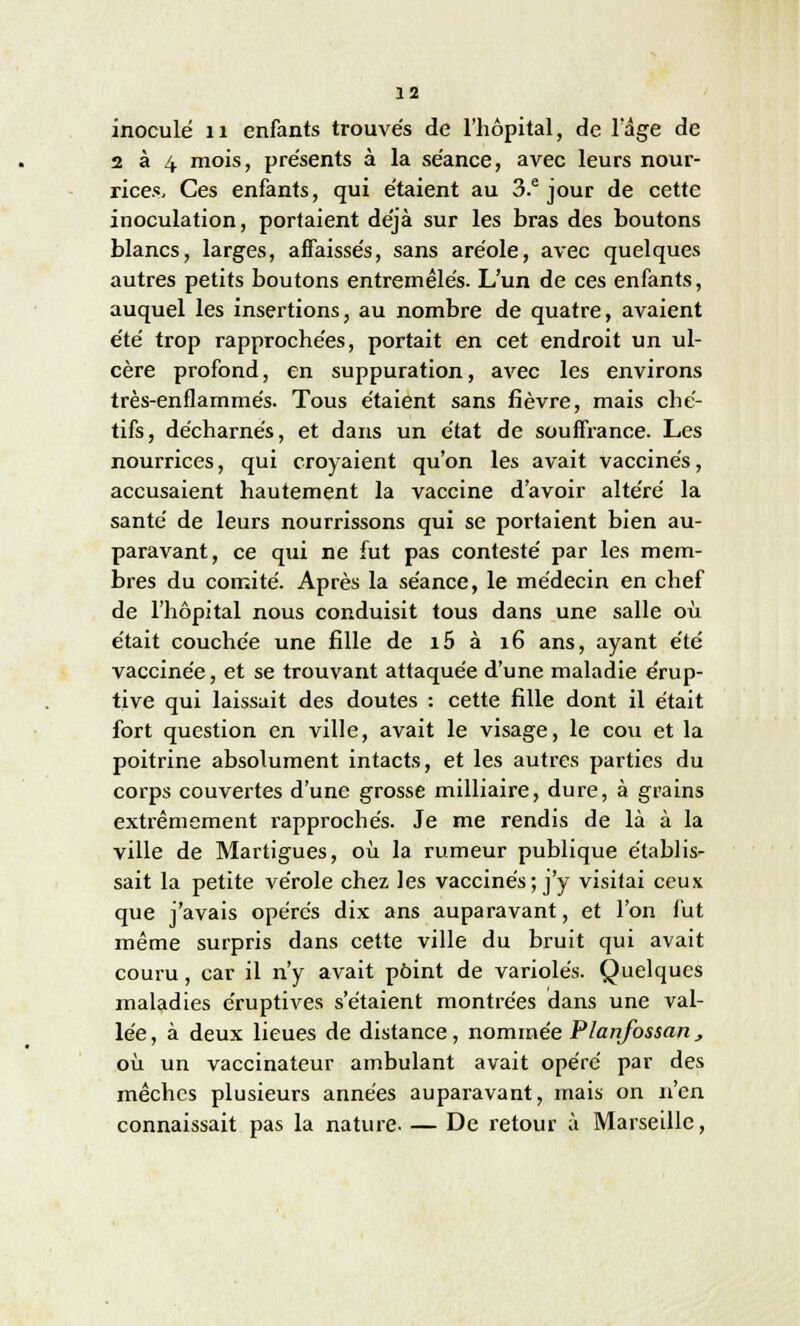 inoculé 11 enfants trouvés de l'hôpital, de l'âge de 2 à 4 mois, présents à la séance, avec leurs nour- rices. Ces enfants, qui étaient au 3.e jour de cette inoculation, portaient déjà sur les bras des boutons blancs, larges, affaissés, sans aréole, avec quelques autres petits boutons entremêlés. L'un de ces enfants, auquel les insertions, au nombre de quatre, avaient été trop rapprochées, portait en cet endroit un ul- cère profond, en suppuration, aArec les environs très-enflammés. Tous étaient sans fièvre, mais ché- tifs, décharnés, et dans un état de souffrance. Les nourrices, qui croyaient qu'on les avait vaccinés, accusaient hautement la vaccine d'avoir altéré la santé de leurs nourrissons qui se portaient bien au- paravant, ce qui ne fut pas contesté par les mem- bres du comité. Après la séance, le médecin en chef de l'hôpital nous conduisit tous dans une salle où était couchée une fille de i5 à 16 ans, ayant été vaccinée, et se trouvant attaquée d'une maladie érup- tive qui laissait des doutes : cette fille dont il était fort question en ville, avait le visage, le cou et la poitrine absolument intacts, et les autres parties du corps couvertes d'une grosse milliaire, dure, à grains extrêmement rapprochés. Je me rendis de là à la ville de Martigues, où la rumeur publique établis- sait la petite vérole chez les vaccinés; j'y visitai ceux que j'avais opérés dix ans auparavant, et l'on fut même surpris dans cette ville du bruit qui avait couru, car il n'y avait point de varioles. Quelques maladies éruptives s'étaient montrées dans une val- lée , à deux lieues de distance, nommée Planfossan , où un vaccinateur ambulant avait opéré par des mèches plusieurs années auparavant, mais on n'en connaissait pas la nature De retour à Marseille,