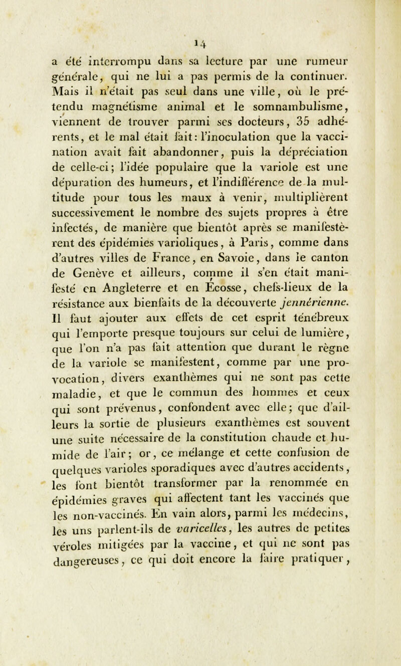 «4 a été interrompu dans sa lecture par une rumeur générale, qui ne lui a pas permis de la continuer. Mais il n'était pas seul dans une ville, où le pré- tendu magnétisme animal et le somnambulisme, viennent de trouver parmi ses docteurs, 35 adhé- rents, et le mal était lait: l'inoculation que la vacci- nation avait fait abandonner, puis la dépréciation de celle-ci; l'idée populaire que la variole est une dépuration des humeurs, et l'indifférence de la mul- titude pour tous les maux à venir, multiplièrent successivement le nombre des sujets propres à être infectés, de manière que bientôt après se manifestè- rent des épidémies varioliques, à Paris, comme dans d'autres villes de France, en Savoie, dans ie canton de Genève et ailleurs, comme il s'en était mani- festé en Angleterre et en Ecosse, chefs-lieux de la résistance aux bienfaits de la découverte jennérienne. Il faut ajouter aux effets de cet esprit ténébreux qui l'emporte presque toujours sur celui de lumière, que l'on n'a pas fait attention que durant le règne de la variole se manifestent, comme par une pro- vocation, divers exanthèmes qui ne sont pas cette maladie, et que le commun des hommes et ceux qui sont prévenus, confondent avec elle ; que d'ail- leurs la sortie de plusieurs exanthèmes est souvent une suite nécessaire de la constitution chaude et hu- mide de l'air; or, ce mélange et cette confusion de quelques varioles sporadiques avec d'autres accidents , les font bientôt transformer par la renommée en épidémies graves qui affectent tant les vaccinés que les non-vaccinés. En vain alors, parmi les médecins, les uns parlent-ils de varicelles, les autres de petites véroles mitigées par la vaccine, et qui ne sont pas dangereuses, ce qui doit encore la faire pratiquer,