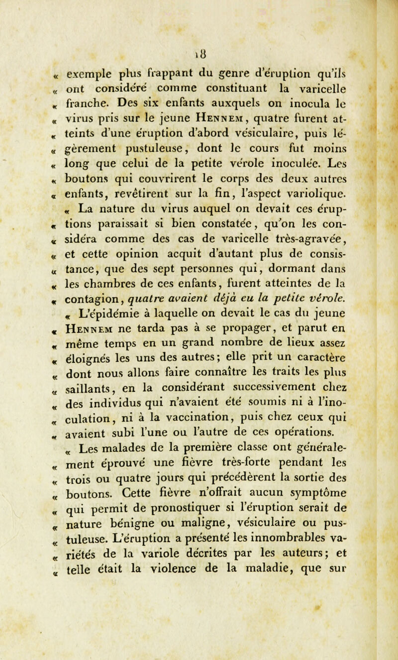 exemple plus frappant du genre deruption qu'ils ont conside'ré comme constituant la varicelle franche. Des six enfants auxquels on inocula le virus pris sur le jeune Hennem, quatre furent at- teints d'une éruption d'abord vésiculaire, puis lé- gèrement pustuleuse, dont le cours fut moins long que celui de la petite vérole inoculée. Les boutons qui couvrirent le corps des deux autres enfants, revêtirent sur la fin, l'aspect variolique. « La nature du virus auquel on devait ces érup- tions paraissait si bien constatée, qu'on les con- sidéra comme des cas de varicelle très-agravée, et cette opinion acquit d'autant plus de consis- tance, que des sept personnes qui, dormant dans les chambres de ces enfants, furent atteintes de la contagion, quatre avaient déjà eu la petite vérole. « L'épidémie à laquelle on devait le cas du jeune Hennem ne tarda pas à se propager, et parut en même temps en un grand nombre de lieux assez éloignés les uns des autres ; elle prit un caractère dont nous allons faire connaître les traits les plus saillants, en la considérant successivement chez des individus qui n'avaient été soumis ni à l'ino- culation, ni à la vaccination, puis chez ceux qui avaient subi l'une ou l'autre de ces opérations. « Les malades de la première classe ont générale- ment éprouvé une fièvre très-forte pendant les trois ou quatre jours qui précédèrent la sortie des boutons. Cette fièvre n'offrait aucun symptôme qui permit de pronostiquer si l'éruption serait de nature bénigne ou maligne, vésiculaire ou pus- tuleuse. L'éruption a présenté les innombrables va- riétés de la variole décrites par les auteurs; et telle était la violence de la maladie, que sur