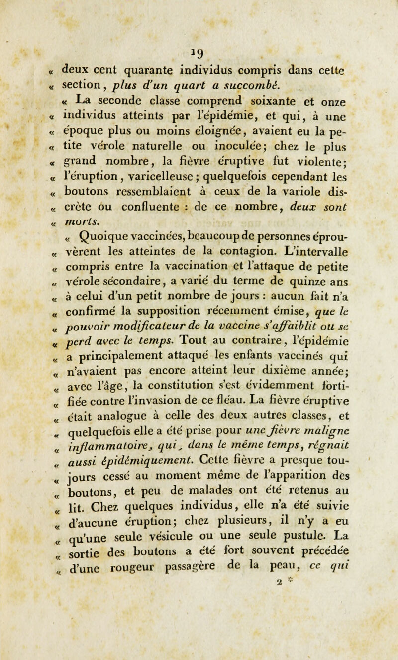 *9 deux cent quarante individus compris dans cette section, plus d'un quart a succombé. « La seconde classe comprend soixante et onze individus atteints par l'épidémie, et qui, à une époque plus ou moins éloignée, avaient eu la pe- tite vérole naturelle ou inoculée; chez le plus grand nombre, la fièvre éruptive fut violente; l'éruption, varicelleuse ; quelquefois cependant les boutons ressemblaient à ceux de la variole dis- crète ou confluente : de ce nombre, deux sont morts. « Quoique vaccinées, beaucoup de personnes éprou- vèrent les atteintes de la contagion. L'intervalle compris entre la vaccination et l'attaque de petite vérole secondaire, avarié du terme de quinze ans à celui d'un petit nombre de jours : aucun fait n'a confirmé la supposition récemment émise, que le pouvoir modificateur de la vaccine s'affaiblit ou se perd avec le temps. Tout au contraire, l'épidémie a principalement attaqué les enfants vaccinés qui , n'avaient pas encore atteint leur dixième année; . avec l'âge, la constitution s'est évidemment lbrti- . fiée contre l'invasion de ce fléau. La fièvre éruptive , était analogue à celle des deux autres classes, et r quelquefois elle a été prise pour unejièvre maligne inflammatoire, qui, dans le même temps, régnait aussi épidémiquement. Cette fièvre a presque tou- jours cessé au moment même de l'apparition des boutons, et peu de malades ont été retenus au lit. Chez quelques individus, elle n'a été suivie d'aucune éruption; chez plusieurs, il n'y a eu qu'une seule vésicule ou une seule pustule. La sortie des boutons a été fort souvent précédée d'une rougeur passagère de la peau, ce qui