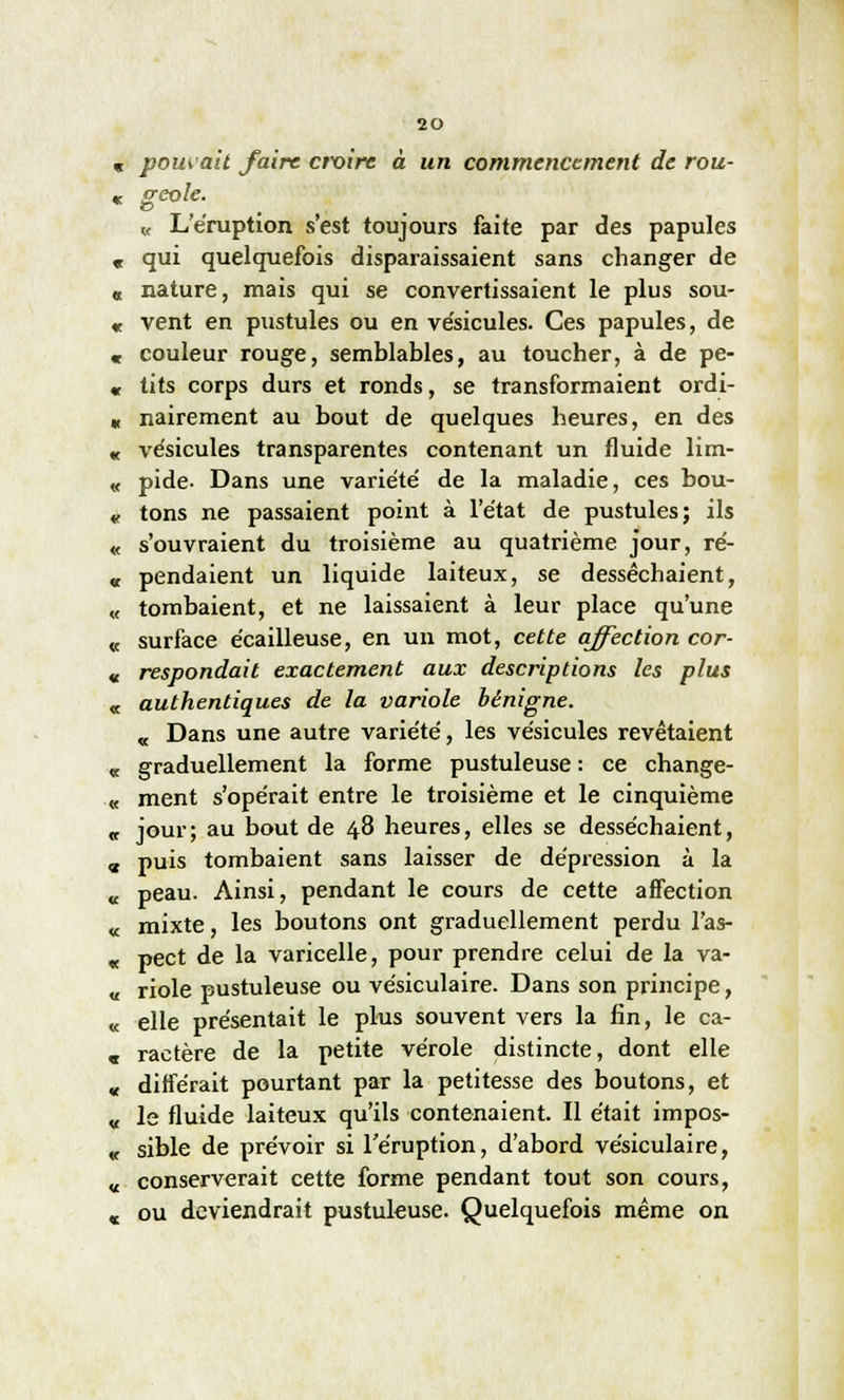 pouvait faire ctx>ire à un commencement de rou- geole. « L'éruption s'est toujours faite par des papules qui quelquefois disparaissaient sans changer de nature, mais qui se convertissaient le plus sou- vent en pustules ou en vésicules. Ces papules, de couleur rouge, semblables, au toucher, à de pe- tits corps durs et ronds, se transformaient ordi- nairement au bout de quelques heures, en des vésicules transparentes contenant un fluide lim- pide- Dans une variété de la maladie, ces bou- tons ne passaient point à l'état de pustules; ils s'ouvraient du troisième au quatrième jour, ré- pendaient un liquide laiteux, se desséchaient, tombaient, et ne laissaient à leur place qu'une surface écailleuse, en un mot, cette affection cor- respondait exactement aux descriptions les plus authentiques de la variole bénigne. « Dans une autre variété, les vésicules revêtaient graduellement la forme pustuleuse : ce change- ment s'opérait entre le troisième et le cinquième jour; au bout de 48 heures, elles se desséchaient, puis tombaient sans laisser de dépression à la peau. Ainsi, pendant le cours de cette affection mixte, les boutons ont graduellement perdu l'as- pect de la varicelle, pour prendre celui de la va- riole pustuleuse ou vésiculaire. Dans son principe, elle présentait le plus souvent vers la fin, le ca- ractère de la petite vérole distincte, dont elle différait pourtant par la petitesse des boutons, et le fluide laiteux qu'ils contenaient. Il était impos- sible de prévoir si l'éruption, d'abord vésiculaire, conserverait cette forme pendant tout son cours, ou deviendrait pustuleuse. Quelquefois même on