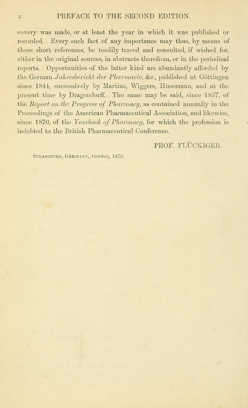 covery was made, or at least the year in which it was published or recorded. Every such fact of any importance may thus, by means of those short references, be readily traced and consulted, if wished for, either in the original sources, in abstracts therefrom, or in the periodical reports. Opportunities of the latter kind are abundantly afforded by the German Jahresbericht der Pharmacie, &c, published at Gottingen since 1844, successively by Martius, Wiggers, Husemann, and at the present time by Dragendorff. The same may be said, since 1857, of the Report on the Progress of Pharmacy, as contained annually in the Proceedings of the American Pharmaceutical Association, and likewise, since 1870, of the Yearbook of Pharmacy, for which the profession is indebted to the British Pharmaceutical Conference. PROF. FLUCKIGER. Steassbukg, Germany, October, 1S7U.