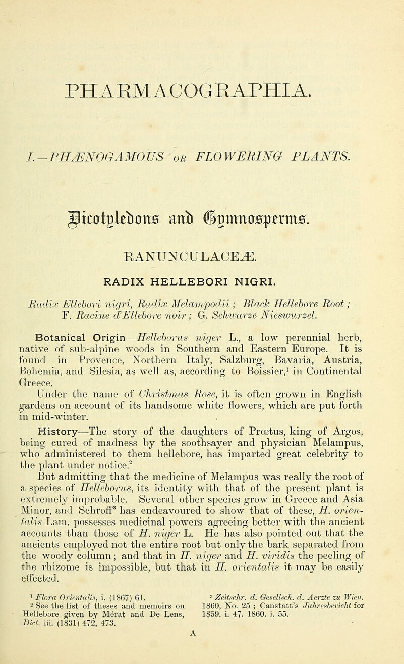 PHARMACQGRAPHIA. I.-PHJSNOGAMOUS or FLOWERING PLANTS. RANUNCULACEJE. RADIX HELLEBORI NIGRI. Radix Ellebori nigri, Radix Melampodii; Black Hellebore Root; F. Racine d'Ellebore noir; G. Schwarze Nieswurzel. Botanical Origin—Helleborus niger L., a low perennial herb, native of sub-alpinc woods in Southern and Eastern Europe. It is found in Provence, Northern Italy, Salzburg, Bavaria, Austria, Bohemia, and Silesia, as well as, according to Boissier,1 in Continental Greece. Under the name of Christinas Rose, it is often grown in English gardens on account of its handsome white flowers, which are put forth in mid-winter. History—The stoiy of the daughters of Prcetus, king of Argos, being cured of madness by the soothsayer and physician Melampus, who administered to them hellebore, has imparted great celebrity to the plant under notice.2 But admitting that the medicine of Melampus was really the root of a species of Helleborus, its identity with that of the present plant is extremely improbable. Several other species grow in Greece and Asia Minor, and Schroff3 has endeavoured to show that of these, H. orien- talis Lam. possesses medicinal powers agreeing better with the ancient accounts than those of H. niger L. He has also pointed out that the ancients employed not the entire root but only the bark separated from the woody column; and that in H. niger and H. viridis the peeling of the rhizome is impossible, but that in H. orientalis it may be easily effected. 1 Flora Orientalis, i. (1867) 61. 3 Zeitschr. d. Gesellsch. d. Aerzte zu Wien. 2 See the list of theses and memoirs on 1860, No. 25 ; Canstatt's Jahresbericht for Hellebore given by Merat and De Lens, 1S59. i. 47. I860, i. 55. Diet. iii. (1831) 472, 473. A