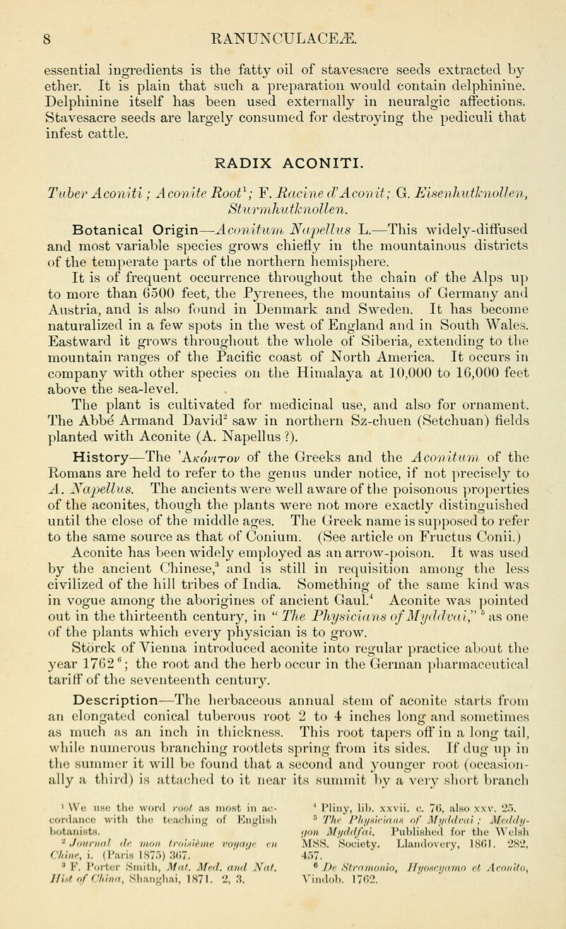 essential ingredients is the fatty oil of stavesacre seeds extracted by ether. It is plain that such a preparation would contain delphinine. Delphinine itself has been used externally in neuralgic affections. Stavesacre seeds are largely consumed for destroying the pediculi that infest cattle. RADIX ACONITI. Tuber Aconiti; A conite Root1; F. Racine cT Aeon it; G. Eisenhutknollen, Sturmhv. tknollen. Botanical Origin—Aconitum Napellus L.—This widely-diffused and most variable species grows chiefly in the mountainous districts of the temperate parts of the northern hemisphere. It is of frequent occurrence throughout the chain of the Alps up to more than 6500 feet, the Pyrenees, the mountains of Germany and Austria, and is also found in Denmark and Sweden. It has become naturalized in a few spots in the west of England and in South Wales. Eastward it grows throughout the whole of Siberia, extending to the mountain ranges of the Pacific coast of North America. It occurs in company with other species on the Himalaya at 10,000 to 16,000 feet above the sea-level. The plant is cultivated for medicinal use, and also for ornament. The Abbe Armand David2 saw in northern Sz-ehuen (Setchuan) fields planted with Aconite (A. Napellus ?). History—The 'Akovitov of the Greeks and the Aconitum of the Romans are held to refer to the genus under notice, if not precisely to A. Napellus. The ancients were well aware of the poisonous properties of the aconites, though the plants were not more exactly distinguished until the close of the middle ages. The Greek name is supposed to refer to the same source as that of Conium. (See article on Fructus Conii.) Aconite has been widely employed as an arrow-poison. It was used by the ancient Chinese,3 and is still in requisition among the less civilized of the hill tribes of India. Something of the same kind was in vogue among the aborigines of ancient Gaul.4 Aconite was pointed out in the thirteenth century, in  The Physicians of Myddvai, 5 as one of the plants which every physician is to grow. Storck of Vienna introduced aconite into regular practice about the year 17626; the root and the herb occur in the German pharmaceutical tariff of the seventeenth century. Description—The herbaceous annual stem of aconite starts from an elongated conical tuberous root 2 to 4 inches long and sometimes as much as an inch in thickness. This root tapers off in a long tail, while numerous branching rootlets spring from its sides. If dug up in the summer it will be found that a second and younger root (occasion- ally a third) is attached to it near its summit by a very short branch 1 \\i: nee the word root as most in ac- ' Pliny, lib. xxvii. c. 7<i, also \xv. 25. cordance with the teaching of English  The Physicians <>f Myddvai ; Meddy- botaniste. gon Myddfai. Published for the Welsh - .11,11 null <!<■ nnui troisicmi- voi/aa<- en MSS. Society. Llandovery, 18(»1. 282, Chine, i. (Pane 1875) 367. 457. :i I''. I'ortcr Smith, Mai. Mai. ami Nat.  De Stramonio, Hyoscyamo et Acmtito, Hint of China, Shanghai, 1871. 2,3. Vindob. 17<>2.