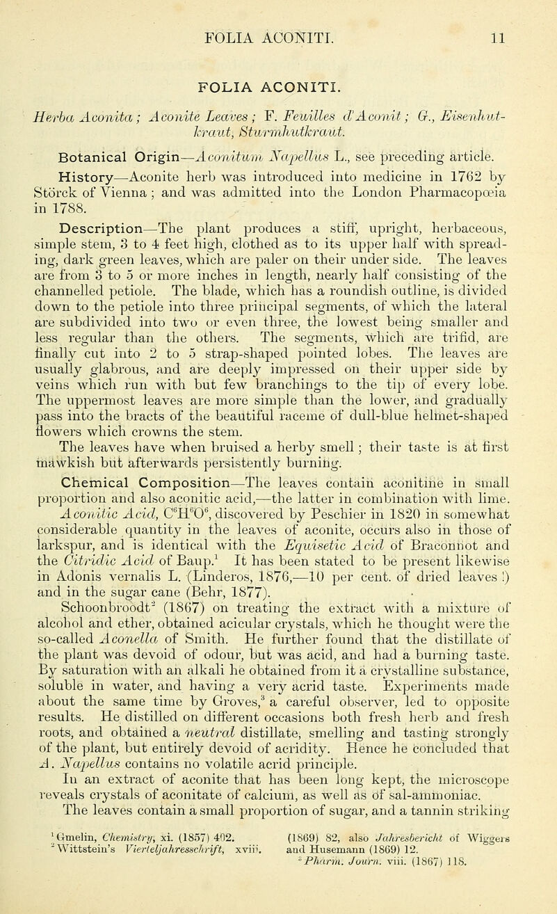 FOLIA ACONITI. Herba Aconita; Aconite Leaves ; F. Feuilles d'Aconit; G., EisenhvA- kraut, Sturrrbliidkraut. Botanical Origin—Aconitum Napellus L., see preceding article. History—Aconite herb was introduced into medicine in 1762 by Storck of Vienna; and was admitted into the London Pharmacopoeia in 1788. Description—The plant produces a stiff, upright, herbaceous, simple stem, 3 to 4 feet high, clothed as to its upper half with spread- ing, dark green leaves, which are paler on their under side. The leaves are from 3 to 5 or more inches in length, nearly half consisting of the channelled petiole. The blade, which has a roundish outline, is divided down to the petiole into three principal segments, of which the lateral are subdivided into two or even three, the lowest being smaller and less regular than the others. The segments, Which are trifid, are finally cut into 2 to 5 strap-shaped pointed lobes. The leaves are usually glabrous, and are deeply impressed on their upper side by veins which run with but few branchings to the tip of every lobe. The uppermost leaves are more simple than the lower, and gradually pass into the bracts of the beautiful raceme of dull-blue helmet-shaped flowers which crowns the stem. The leaves have when bruised a herby smell; their taste is at first mawkish but afterwards persistently burning. Chemical Composition—The leaves contain aconitine in small proportion and also aconitic acid,—the latter in combination with lime. Aconitic Acid, C6H606, discovered by Peschier in 1820 in somewhat considerable quantity in the leaves of aconite, occurs also in those of larkspur, and is identical with the Equisetic Acid of Braconnot and the Citridic Acid of Baup.1 It has been stated to be present likewise in Adonis vernalis L. (Linderos, 1876,—10 per cent, of dried leaves !) and in the sugar cane (Behr, 1877). Schoonbroodt'2 (1867) on treating the extract with a mixture of alcohol and ether, obtained acicular crystals, which he thought were the so-called Aconella of Smith. He further found that the distillate of the plant was devoid of odour, but was acid, and had a burning taste. By saturation with an alkali he obtained from it a crystalline substance, soluble in water, and having a very acrid taste. Experiments made about the same time by Groves,3 a careful observer, led to opposite results. He distilled on different occasions both fresh herb and fresh roots, and obtained a neutral distillate, smelling and tasting strongly of the plant, but entirely devoid of acridity. Hence he concluded that A. Ka'pellus contains no volatile acrid principle. In an extract of aconite that has been long kept, the microscope reveals crystals of aconitate of calcium, as well as of sal-ammoniac. The leaves contain a small proportion of sugar, and a tannin striking ^Gmelin, Chemistry, xi. (1857) 402. (1869) 82, also Jahresbericht of Wiggeis Wittstein's Vierteljahressckrift, xviv. arid Husemann (1869) 12. ° Pilar m. Journ. viii. (1867) US.