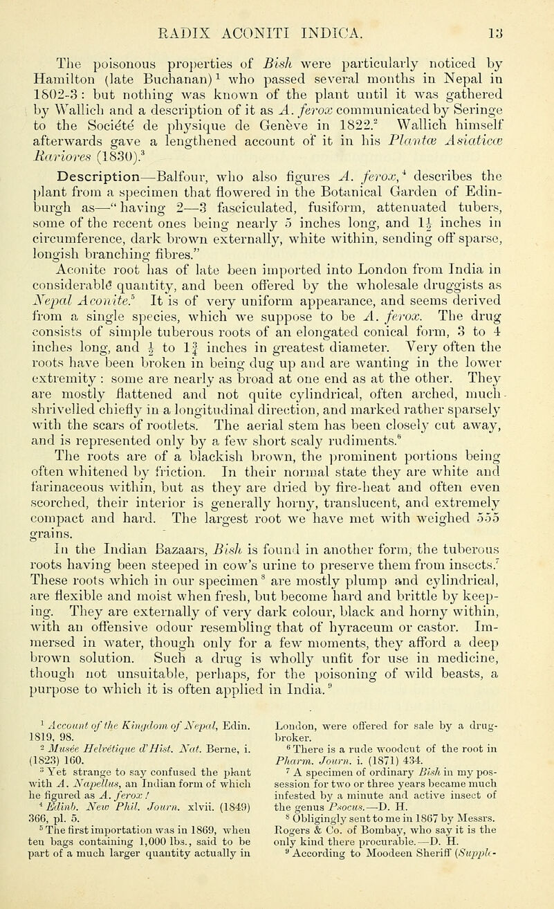 The poisonous properties of Bish were particularly noticed by Hamilton (late Buchanan)1 who passed several months in Nepal in 1802-3 : but nothing was known of the plant until it was gathered by Wallich and a description of it as A. ferox communicated by Seringe to the Socie'te de physique de Geneve in 1822.2 Wallich himself afterwards gave a lengthened account of it in his Plantce Asiaticce Bariores (1830).3 Description—Balfour, who also figures A. ferox,4, describes the plant from a specimen that flowered in the Botanical Garden of Edin- burgh as— having 2—3 fasciculated, fusiform, attenuated tubers, some of the recent ones being nearly 5 inches long, and 1-|- inches in circumference, dark brown externally, white within, sending off sparse, longish branchino- fibres. Aconite root has of late been imported into London from India in considerable* quantity, and been offered by the wholesale druggists as Nepal Aconite? It is of very uniform appearance, and seems derived from a single species, which we suppose to be A. ferox. The drug consists of simple tuberous roots of an elongated conical form, 3 to 4 inches long, and | to If inches in greatest diameter. Very often the roots have been broken in being dug up and are wanting in the lower extremity : some are nearly as broad at one end as at the other. They are mostly flattened and not quite cylindrical, often arched, nmch- shrivelled chiefly in a longitudinal direction, and marked rather sparsely with the scars of rootlets. The aerial stem has been closel}7 cut away, and is represented only by a few short scaly rudiments.6 The roots are of a blackish brown, the prominent portions being often whitened by friction. In their normal state they are white and farinaceous within, but as they are dried by fire-heat and often even scorched, their interior is generally horny, translucent, and extremely compact and hard. The largest root we have met with weighed 5-55 grains. In the Indian Bazaars, Bish is found in another form, the tuberous roots having been steeped in cow's urine to preserve them from insects.' These roots which in our specimen8 are mostly plump and cylindrical, are flexible and moist when fresh, but become hard and brittle by keep- ing. They are externally of very dark colour, black and horny within, with an offensive odour resembling that of hyraceum or castor. Im- mersed in water, though only for a few moments, they afford a deep brown solution. Such a drug is wholly unfit for use in medicine, though not unsuitable, perhaps, for the poisoning of wild beasts, a purpose to which it is often applied in India.u 1 Account of ih,c Kingdom of Nepal, Edin. London, were offered for sale by a drug- 1 SI9, 98. broker. 2 Musee Helvetique d'Hist. Nat. Berne, i. 6 There is a rude woodcut of the root in (1823) 160. Pharm. Journ. i. (1871) 434. 3 Yet strange to say confused the pkint 7 A specimen of ordinary Bish in my pos- with A. Napdlus, an Indian form of which session for two or three years became much he figured as A. ferox ! infested by a minute and active insect of * Edinb. New Phil. Journ. xlvii. (1849) the genus Psocus.—D. H. 366, pi. 5. 8 Obligingly sent to me in 1867 by Messrs. 5 The first importation was in 1869, when Rogers & Co. of Bombay, who say it is the ten bags containing 1,000 lbs., said to be only kind there procurable.—D. H. part of a much larger quantity actually in 9 According to Moodeen Sheriff (Supple-