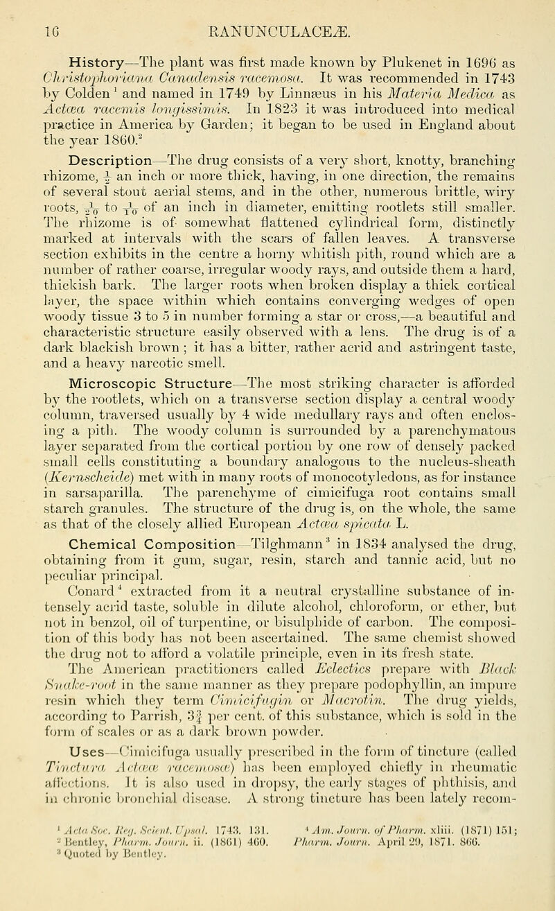 History—The plant was first made known by Plukenet in 1696 as Christophoriana Canadensis racemosa. It was recommended in 1743 by Golden1 and named in 1749 by Linnaeus in his Materia Medico, as Actcea racemis longissimis. In 1823 it was introduced into medical practice in America by Garden; it began to be used in England about the year I860.2 Description—The drug consists of a very short, knotty, branching rhizome, i an inch or more thick, having, in one direction, the remains of several stout aerial stems, and in the other, numerous brittle, wiry roots, ito^ of an inch in diameter, emitting rootlets still smaller. The rhizome is of- somewhat flattened cylindrical form, distinctly marked at intervals with the scars of fallen leaves. A transverse section exhibits in the centre a horny whitish pith, round which are a number of rather coarse, irregular woody rays, and outside them a hard, thickish bark. The larger roots when broken display a thick cortical layer, the space within which contains converging wedges of open woody tissue 3 to 5 in number forming a star or cross,—a beautiful and characteristic structure easily observed with a lens. The drug is of a dark blackish brown ; it has a bitter, rather acrid and astringent taste, and a heavy narcotic smell. Microscopic Structure—The most striking character is afforded by the rootlets, which on a transverse section display a central wood}^ column, traversed usually by 4 wide medullary rays and often enclos- ing a pith. The woody column is surrounded by a parenchymatous layer separated from the cortical portion by one row of densely packed small cells constituting a boundary analogous to the nucleus-sheath (Kernscheide) met with in many roots of monocotyledons, as for instance in sarsaparilla. The parenchyme of cimicifuga root contains small starch granules. The structure of the drug is, on the whole, the same as that of the closely allied European Actcea spicata. L. Chemical Composition—Tilghmann3 in 1834 analysed the drug, obtaining from it gum, sugar, resin, starch and tannic acid, but no peculiar principal. Conard4 extracted from it a neutral crystalline substance of in- tensely acrid taste, soluble in dilute alcohol, chloroform, or ether, but not in benzol, oil of turpentine, or bisulphide of carbon. The composi- tion of this body has not been ascertained. The same chemist showed the drug not to afford a volatile principle, even in its fresh state. The American practitioners called Eclectics prepare with Black Snalce-i4oot in the same manner as they prepare podophyllin, an impure resin which they term Qimicifayin or Macrotin. The drug yields, according to Parrish, 3f per cent, of this substance, which is sold in the form of scales or as a dark brown powder. Uses—Cimicifuga usually prescribed in the form of tincture (called Timctura Actcece racemosw) has been employed chiefly in rheumatic affections. It is also used in dropsy, the early stages of phthisis, and in chronic bronchial disease. A strong tincture has been lately recom- 1 Act,, Soc. Reg. Sclent. I'/,*,,/. 174M. 131. ^ Am. Jown. o/PJiarm. xliii. (1871)151; zBentley, Pltarm. Joarn. ii. (1861) 460. Pharm. Jown. April,29, 1871.866. : Quoted by Bentley.